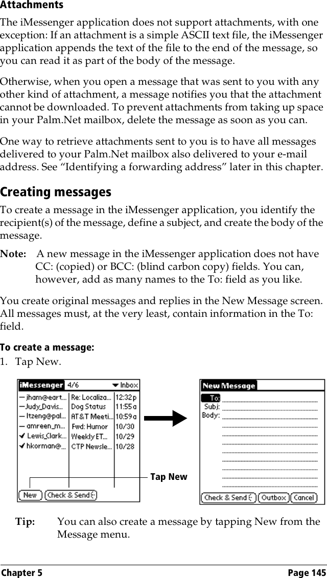 Chapter 5 Page 145AttachmentsThe iMessenger application does not support attachments, with one exception: If an attachment is a simple ASCII text file, the iMessenger application appends the text of the file to the end of the message, so you can read it as part of the body of the message.Otherwise, when you open a message that was sent to you with any other kind of attachment, a message notifies you that the attachment cannot be downloaded. To prevent attachments from taking up space in your Palm.Net mailbox, delete the message as soon as you can.One way to retrieve attachments sent to you is to have all messages delivered to your Palm.Net mailbox also delivered to your e-mail address. See “Identifying a forwarding address” later in this chapter.Creating messagesTo create a message in the iMessenger application, you identify the recipient(s) of the message, define a subject, and create the body of the message.Note: A new message in the iMessenger application does not have CC: (copied) or BCC: (blind carbon copy) fields. You can, however, add as many names to the To: field as you like.You create original messages and replies in the New Message screen. All messages must, at the very least, contain information in the To: field. To create a message:1. Tap New.Tip: You can also create a message by tapping New from the Message menu.Tap New