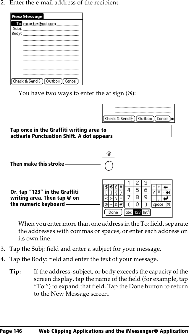 Page 146  Web Clipping Applications and the iMessenger® Application2. Enter the e-mail address of the recipient.You have two ways to enter the at sign (@):When you enter more than one address in the To: field, separate the addresses with commas or spaces, or enter each address on its own line.3. Tap the Subj: field and enter a subject for your message. 4. Tap the Body: field and enter the text of your message.Tip: If the address, subject, or body exceeds the capacity of the screen display, tap the name of the field (for example, tap “To:”) to expand that field. Tap the Done button to return to the New Message screen.@Or, tap “123” in the Graffiti writing area. Then tap @ on the numeric keyboardThen make this strokeTap once in the Graffiti writing area to activate Punctuation Shift. A dot appears