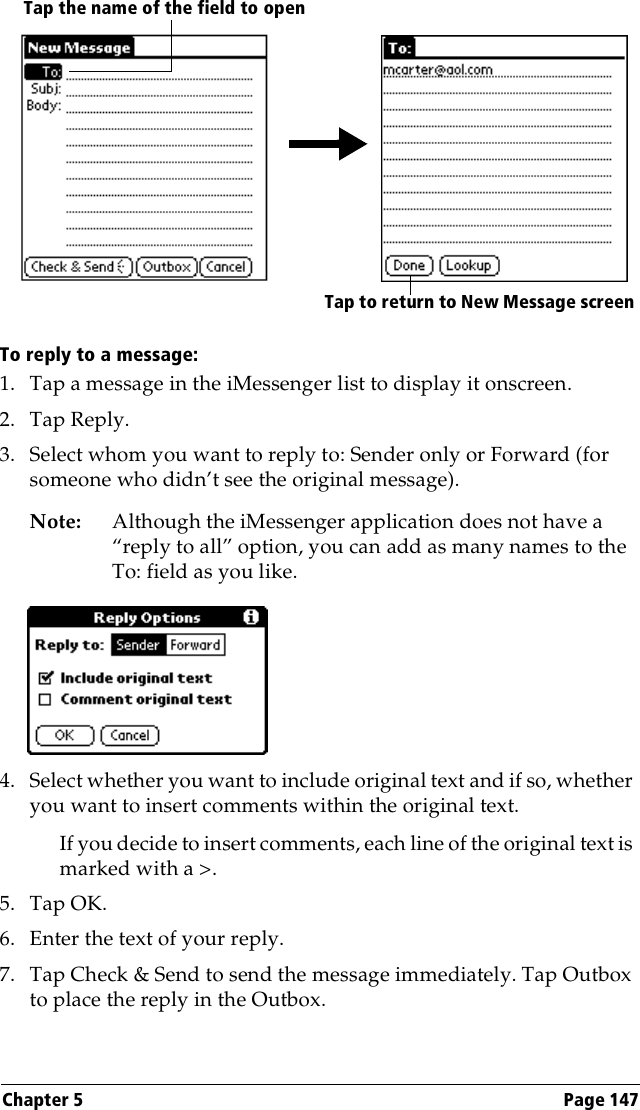 Chapter 5 Page 147To reply to a message:1. Tap a message in the iMessenger list to display it onscreen.2. Tap Reply.3. Select whom you want to reply to: Sender only or Forward (for someone who didn’t see the original message).Note: Although the iMessenger application does not have a “reply to all” option, you can add as many names to the To: field as you like.4. Select whether you want to include original text and if so, whether you want to insert comments within the original text.If you decide to insert comments, each line of the original text is marked with a &gt;.5. Tap OK.6. Enter the text of your reply.7. Tap Check &amp; Send to send the message immediately. Tap Outbox to place the reply in the Outbox.Tap to return to New Message screenTap the name of the field to open