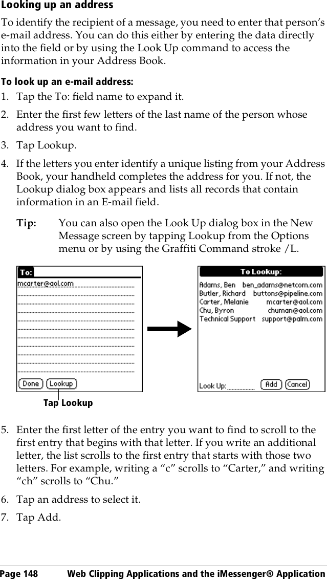 Page 148  Web Clipping Applications and the iMessenger® ApplicationLooking up an addressTo identify the recipient of a message, you need to enter that person’s e-mail address. You can do this either by entering the data directly into the field or by using the Look Up command to access the information in your Address Book. To look up an e-mail address:1. Tap the To: field name to expand it.2. Enter the first few letters of the last name of the person whose address you want to find. 3. Tap Lookup. 4. If the letters you enter identify a unique listing from your Address Book, your handheld completes the address for you. If not, the Lookup dialog box appears and lists all records that contain information in an E-mail field.Tip: You can also open the Look Up dialog box in the New Message screen by tapping Lookup from the Options menu or by using the Graffiti Command stroke /L. 5. Enter the first letter of the entry you want to find to scroll to the first entry that begins with that letter. If you write an additional letter, the list scrolls to the first entry that starts with those two letters. For example, writing a “c” scrolls to “Carter,” and writing “ch” scrolls to “Chu.”6. Tap an address to select it.7. Tap Add.Tap Lookup