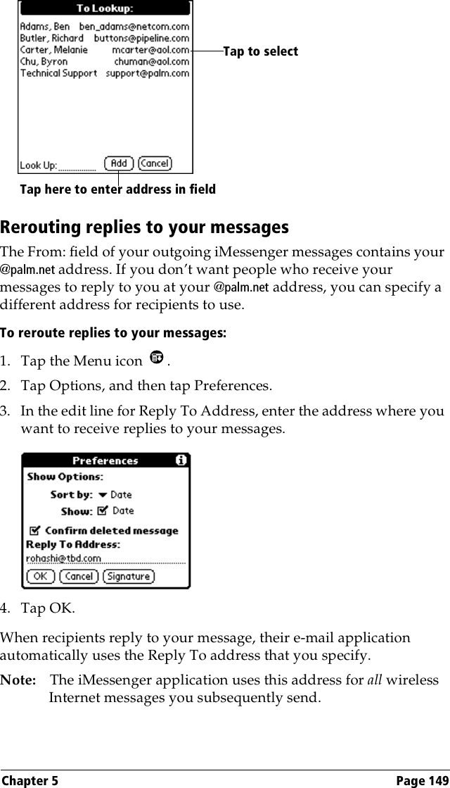 Chapter 5 Page 149Rerouting replies to your messagesThe From: field of your outgoing iMessenger messages contains your @palm.net address. If you don’t want people who receive your messages to reply to you at your @palm.net address, you can specify a different address for recipients to use. To reroute replies to your messages:1. Tap the Menu icon  .2. Tap Options, and then tap Preferences.3. In the edit line for Reply To Address, enter the address where you want to receive replies to your messages.4. Tap OK.When recipients reply to your message, their e-mail application automatically uses the Reply To address that you specify.Note: The iMessenger application uses this address for all wireless Internet messages you subsequently send.Tap here to enter address in fieldTap to select