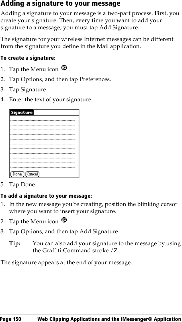 Page 150  Web Clipping Applications and the iMessenger® ApplicationAdding a signature to your messageAdding a signature to your message is a two-part process. First, you create your signature. Then, every time you want to add your signature to a message, you must tap Add Signature.The signature for your wireless Internet messages can be different from the signature you define in the Mail application.To create a signature:1. Tap the Menu icon  .2. Tap Options, and then tap Preferences.3. Tap Signature.4. Enter the text of your signature. 5. Tap Done.To add a signature to your message:1. In the new message you’re creating, position the blinking cursor where you want to insert your signature.2. Tap the Menu icon  .3. Tap Options, and then tap Add Signature. Tip: You can also add your signature to the message by using the Graffiti Command stroke /Z. The signature appears at the end of your message.