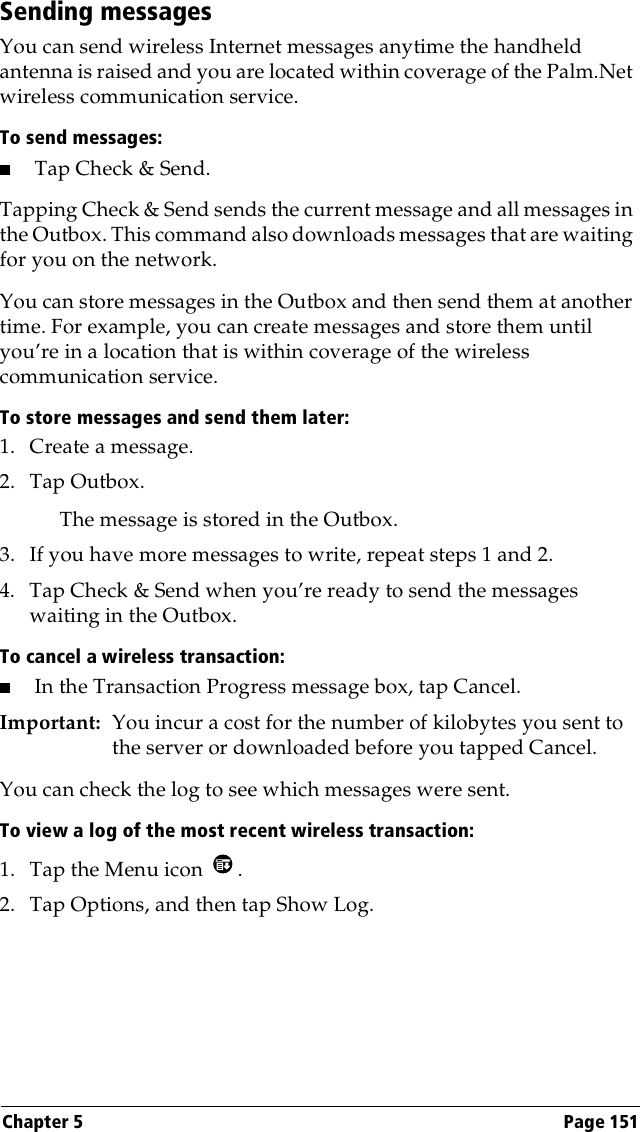 Chapter 5 Page 151Sending messagesYou can send wireless Internet messages anytime the handheld antenna is raised and you are located within coverage of the Palm.Net wireless communication service. To send messages:■Tap Check &amp; Send.Tapping Check &amp; Send sends the current message and all messages in the Outbox. This command also downloads messages that are waiting for you on the network.You can store messages in the Outbox and then send them at another time. For example, you can create messages and store them until you’re in a location that is within coverage of the wireless communication service. To store messages and send them later:1. Create a message.2. Tap Outbox.The message is stored in the Outbox.3. If you have more messages to write, repeat steps 1 and 2.4. Tap Check &amp; Send when you’re ready to send the messages waiting in the Outbox.To cancel a wireless transaction:■In the Transaction Progress message box, tap Cancel.Important: You incur a cost for the number of kilobytes you sent to the server or downloaded before you tapped Cancel. You can check the log to see which messages were sent.To view a log of the most recent wireless transaction:1. Tap the Menu icon  .2. Tap Options, and then tap Show Log.