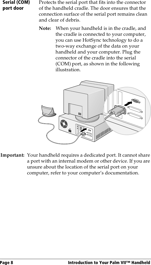 Page 8  Introduction to Your Palm VII™ HandheldImportant: Your handheld requires a dedicated port. It cannot share a port with an internal modem or other device. If you are unsure about the location of the serial port on your computer, refer to your computer’s documentation.Serial (COM) port doorProtects the serial port that fits into the connector of the handheld cradle. The door ensures that the connection surface of the serial port remains clean and clear of debris.Note: When your handheld is in the cradle, and the cradle is connected to your computer, you can use HotSync technology to do a two-way exchange of the data on your handheld and your computer. Plug the connector of the cradle into the serial (COM) port, as shown in the following illustration.