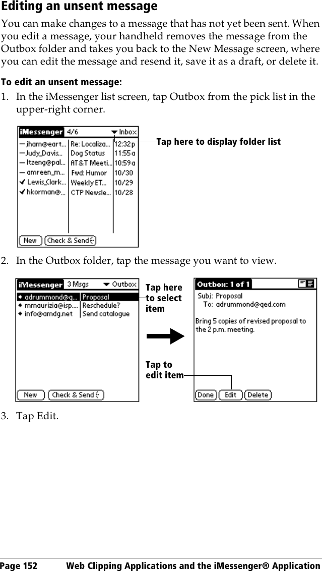 Page 152  Web Clipping Applications and the iMessenger® ApplicationEditing an unsent messageYou can make changes to a message that has not yet been sent. When you edit a message, your handheld removes the message from the Outbox folder and takes you back to the New Message screen, where you can edit the message and resend it, save it as a draft, or delete it.To edit an unsent message:1. In the iMessenger list screen, tap Outbox from the pick list in the upper-right corner.2. In the Outbox folder, tap the message you want to view.3. Tap Edit.Tap here to display folder listTap here to select itemTap to edit item