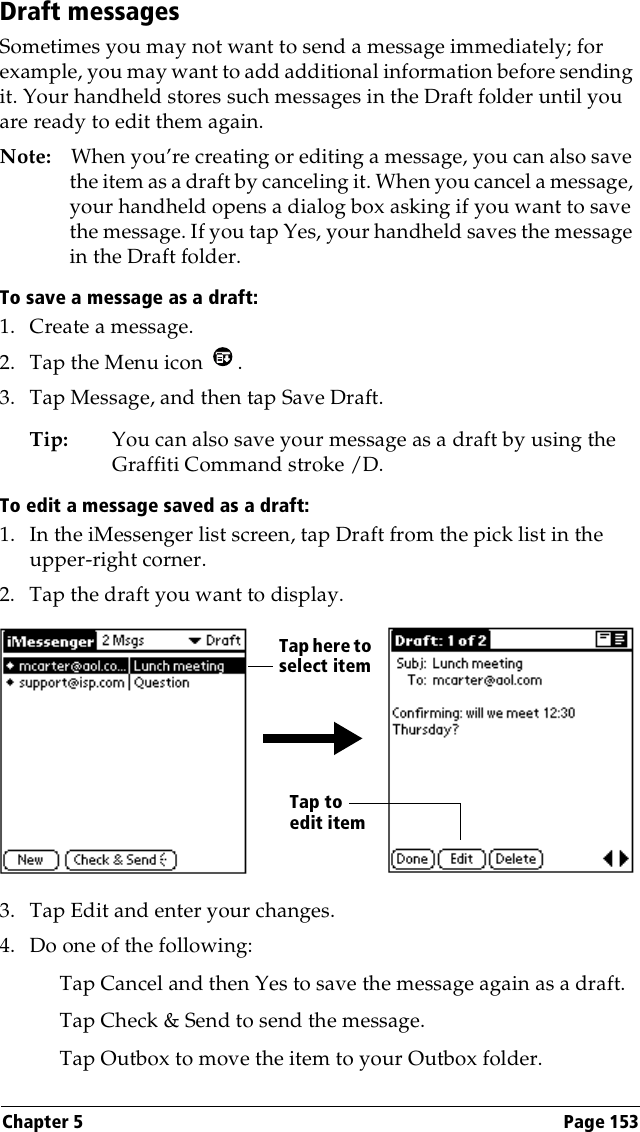 Chapter 5 Page 153Draft messagesSometimes you may not want to send a message immediately; for example, you may want to add additional information before sending it. Your handheld stores such messages in the Draft folder until you are ready to edit them again.Note: When you’re creating or editing a message, you can also save the item as a draft by canceling it. When you cancel a message, your handheld opens a dialog box asking if you want to save the message. If you tap Yes, your handheld saves the message in the Draft folder.To save a message as a draft:1. Create a message.2. Tap the Menu icon  .3. Tap Message, and then tap Save Draft.Tip: You can also save your message as a draft by using the Graffiti Command stroke /D. To edit a message saved as a draft:1. In the iMessenger list screen, tap Draft from the pick list in the upper-right corner.2. Tap the draft you want to display.3. Tap Edit and enter your changes.4. Do one of the following:Tap Cancel and then Yes to save the message again as a draft.Tap Check &amp; Send to send the message.Tap Outbox to move the item to your Outbox folder.Tap here to select itemTap to edit item