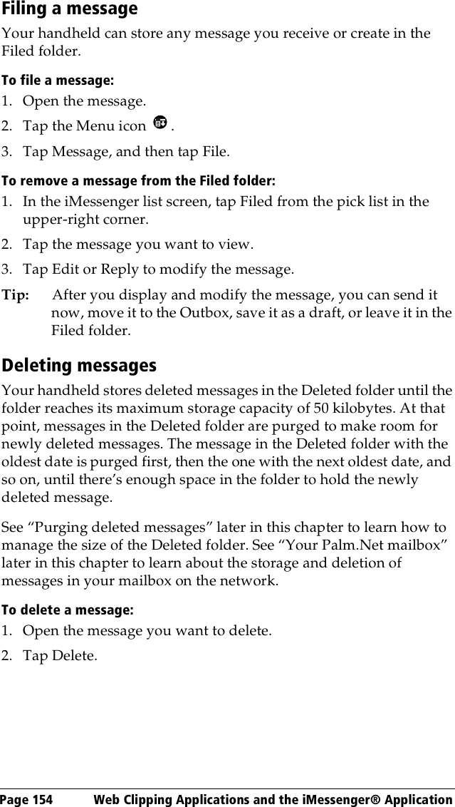 Page 154  Web Clipping Applications and the iMessenger® ApplicationFiling a messageYour handheld can store any message you receive or create in the Filed folder.To file a message:1. Open the message.2. Tap the Menu icon  .3. Tap Message, and then tap File.To remove a message from the Filed folder:1. In the iMessenger list screen, tap Filed from the pick list in the upper-right corner.2. Tap the message you want to view. 3. Tap Edit or Reply to modify the message.Tip: After you display and modify the message, you can send it now, move it to the Outbox, save it as a draft, or leave it in the Filed folder.Deleting messagesYour handheld stores deleted messages in the Deleted folder until the folder reaches its maximum storage capacity of 50 kilobytes. At that point, messages in the Deleted folder are purged to make room for newly deleted messages. The message in the Deleted folder with the oldest date is purged first, then the one with the next oldest date, and so on, until there’s enough space in the folder to hold the newly deleted message.See “Purging deleted messages” later in this chapter to learn how to manage the size of the Deleted folder. See “Your Palm.Net mailbox” later in this chapter to learn about the storage and deletion of messages in your mailbox on the network.To delete a message:1. Open the message you want to delete.2. Tap Delete. 