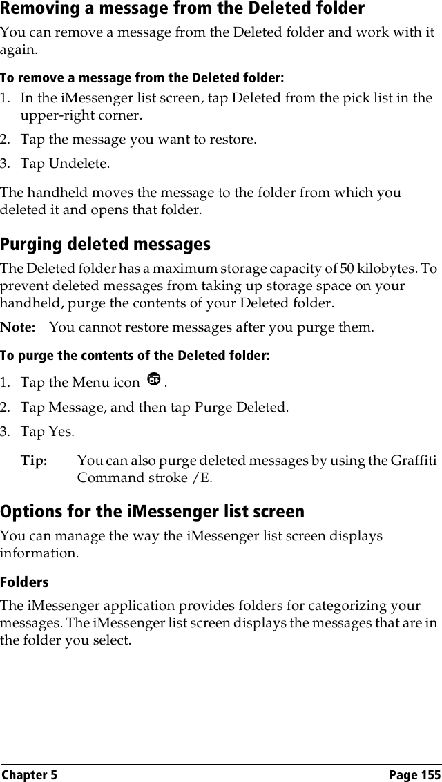 Chapter 5 Page 155Removing a message from the Deleted folderYou can remove a message from the Deleted folder and work with it again.To remove a message from the Deleted folder:1. In the iMessenger list screen, tap Deleted from the pick list in the upper-right corner.2. Tap the message you want to restore. 3. Tap Undelete.The handheld moves the message to the folder from which you deleted it and opens that folder.Purging deleted messagesThe Deleted folder has a maximum storage capacity of 50 kilobytes. To prevent deleted messages from taking up storage space on your handheld, purge the contents of your Deleted folder.Note: You cannot restore messages after you purge them.To purge the contents of the Deleted folder:1. Tap the Menu icon  . 2. Tap Message, and then tap Purge Deleted.3. Tap Yes. Tip: You can also purge deleted messages by using the Graffiti Command stroke /E. Options for the iMessenger list screenYou can manage the way the iMessenger list screen displays information.FoldersThe iMessenger application provides folders for categorizing your messages. The iMessenger list screen displays the messages that are in the folder you select.