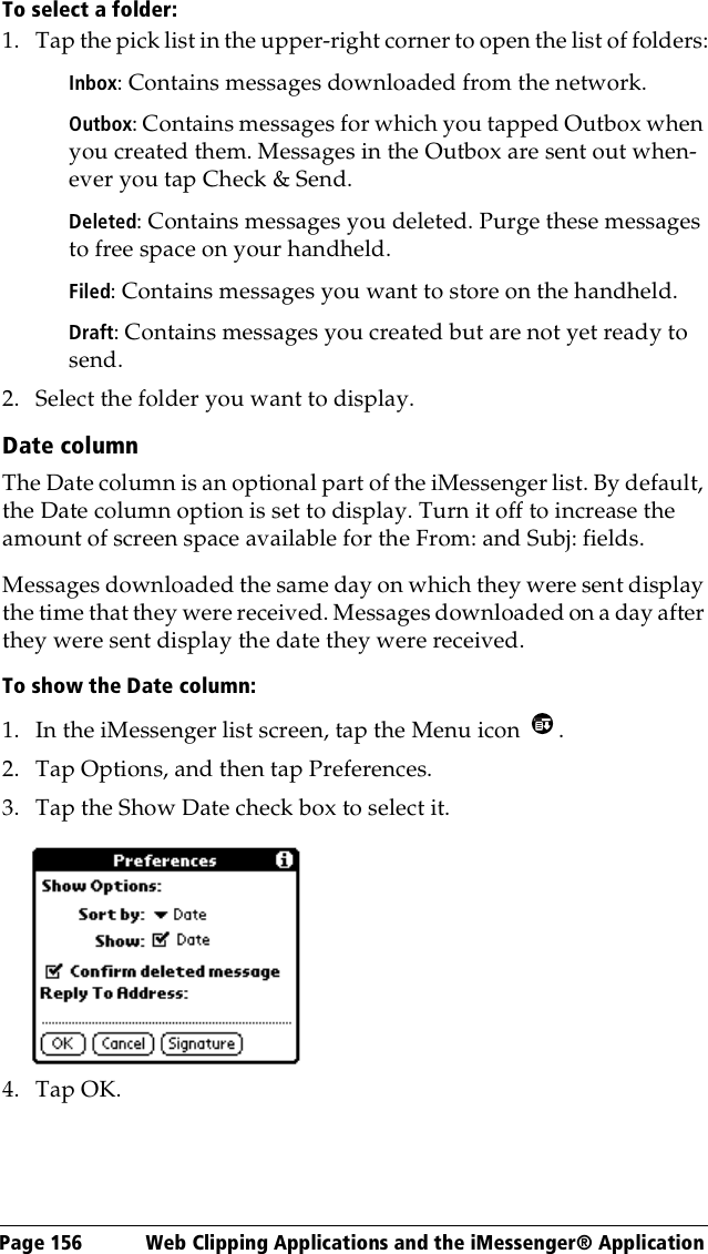 Page 156  Web Clipping Applications and the iMessenger® ApplicationTo select a folder:1. Tap the pick list in the upper-right corner to open the list of folders:Inbox: Contains messages downloaded from the network.Outbox: Contains messages for which you tapped Outbox when you created them. Messages in the Outbox are sent out when-ever you tap Check &amp; Send.Deleted: Contains messages you deleted. Purge these messages to free space on your handheld.Filed: Contains messages you want to store on the handheld.Draft: Contains messages you created but are not yet ready to send.2. Select the folder you want to display.Date columnThe Date column is an optional part of the iMessenger list. By default, the Date column option is set to display. Turn it off to increase the amount of screen space available for the From: and Subj: fields. Messages downloaded the same day on which they were sent display the time that they were received. Messages downloaded on a day after they were sent display the date they were received.To show the Date column:1. In the iMessenger list screen, tap the Menu icon  .2. Tap Options, and then tap Preferences.3. Tap the Show Date check box to select it. 4. Tap OK.