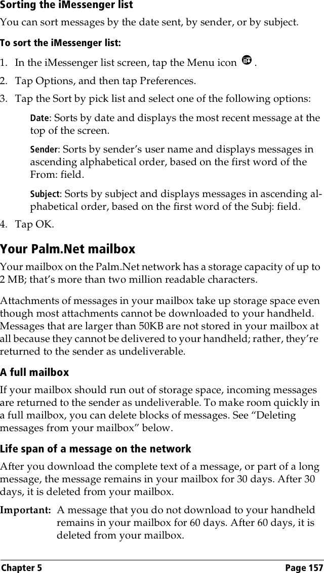 Chapter 5 Page 157Sorting the iMessenger listYou can sort messages by the date sent, by sender, or by subject.To sort the iMessenger list:1. In the iMessenger list screen, tap the Menu icon  .2. Tap Options, and then tap Preferences.3. Tap the Sort by pick list and select one of the following options:Date: Sorts by date and displays the most recent message at the top of the screen.Sender: Sorts by sender’s user name and displays messages in ascending alphabetical order, based on the first word of the From: field.Subject: Sorts by subject and displays messages in ascending al-phabetical order, based on the first word of the Subj: field.4. Tap OK. Your Palm.Net mailboxYour mailbox on the Palm.Net network has a storage capacity of up to 2 MB; that’s more than two million readable characters. Attachments of messages in your mailbox take up storage space even though most attachments cannot be downloaded to your handheld. Messages that are larger than 50KB are not stored in your mailbox at all because they cannot be delivered to your handheld; rather, they’re  returned to the sender as undeliverable.A full mailboxIf your mailbox should run out of storage space, incoming messages are returned to the sender as undeliverable. To make room quickly in a full mailbox, you can delete blocks of messages. See “Deleting messages from your mailbox” below.Life span of a message on the networkAfter you download the complete text of a message, or part of a long message, the message remains in your mailbox for 30 days. After 30 days, it is deleted from your mailbox.Important: A message that you do not download to your handheld remains in your mailbox for 60 days. After 60 days, it is deleted from your mailbox. 