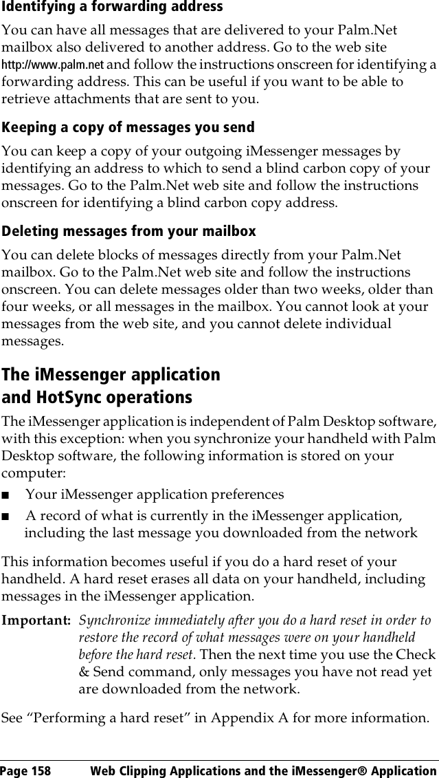 Page 158  Web Clipping Applications and the iMessenger® ApplicationIdentifying a forwarding addressYou can have all messages that are delivered to your Palm.Net mailbox also delivered to another address. Go to the web site http://www.palm.net and follow the instructions onscreen for identifying a forwarding address. This can be useful if you want to be able to retrieve attachments that are sent to you.Keeping a copy of messages you sendYou can keep a copy of your outgoing iMessenger messages by identifying an address to which to send a blind carbon copy of your messages. Go to the Palm.Net web site and follow the instructions onscreen for identifying a blind carbon copy address. Deleting messages from your mailboxYou can delete blocks of messages directly from your Palm.Net mailbox. Go to the Palm.Net web site and follow the instructions onscreen. You can delete messages older than two weeks, older than four weeks, or all messages in the mailbox. You cannot look at your messages from the web site, and you cannot delete individual messages.The iMessenger application and HotSync operationsThe iMessenger application is independent of Palm Desktop software, with this exception: when you synchronize your handheld with Palm Desktop software, the following information is stored on your computer:■Your iMessenger application preferences■A record of what is currently in the iMessenger application, including the last message you downloaded from the networkThis information becomes useful if you do a hard reset of your handheld. A hard reset erases all data on your handheld, including messages in the iMessenger application.Important: Synchronize immediately after you do a hard reset in order to restore the record of what messages were on your handheld before the hard reset. Then the next time you use the Check &amp; Send command, only messages you have not read yet are downloaded from the network.See “Performing a hard reset” in Appendix A for more information.