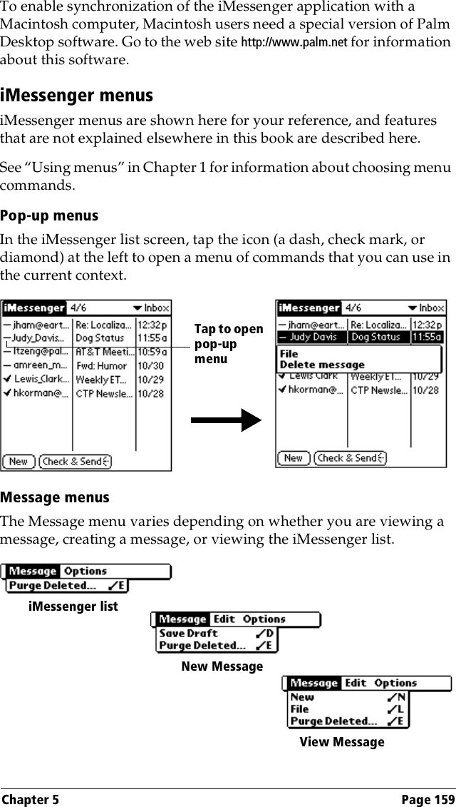 Chapter 5 Page 159To enable synchronization of the iMessenger application with a Macintosh computer, Macintosh users need a special version of Palm Desktop software. Go to the web site http://www.palm.net for information about this software.iMessenger menusiMessenger menus are shown here for your reference, and features that are not explained elsewhere in this book are described here.See “Using menus” in Chapter 1 for information about choosing menu commands.Pop-up menusIn the iMessenger list screen, tap the icon (a dash, check mark, or diamond) at the left to open a menu of commands that you can use in the current context.Message menusThe Message menu varies depending on whether you are viewing a message, creating a message, or viewing the iMessenger list.Tap to open pop-upmenuiMessenger listNew MessageView Message