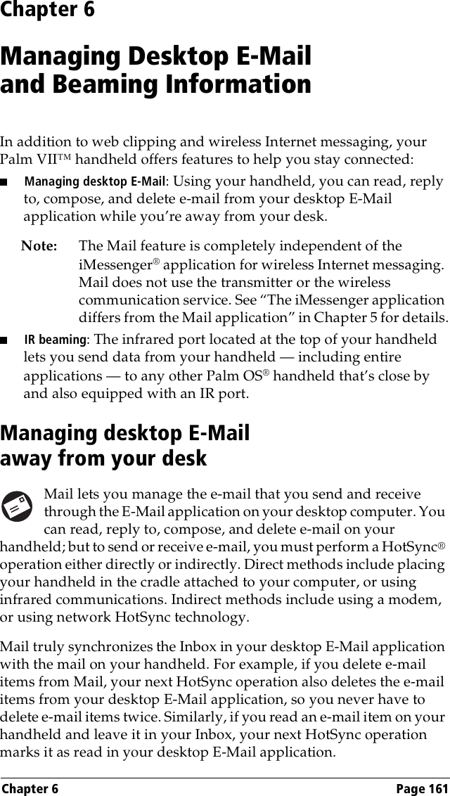 Chapter 6 Page 161Chapter 6Managing Desktop E-Mail and Beaming InformationIn addition to web clipping and wireless Internet messaging, your Palm VII™ handheld offers features to help you stay connected:■Managing desktop E-Mail: Using your handheld, you can read, reply to, compose, and delete e-mail from your desktop E-Mail application while you’re away from your desk.Note: The Mail feature is completely independent of the iMessenger® application for wireless Internet messaging. Mail does not use the transmitter or the wireless communication service. See “The iMessenger application differs from the Mail application” in Chapter 5 for details.■IR beaming: The infrared port located at the top of your handheld lets you send data from your handheld — including entire applications — to any other Palm OS® handheld that’s close by and also equipped with an IR port.Managing desktop E-Mail away from your deskMail lets you manage the e-mail that you send and receive through the E-Mail application on your desktop computer. You can read, reply to, compose, and delete e-mail on your handheld; but to send or receive e-mail, you must perform a HotSync® operation either directly or indirectly. Direct methods include placing your handheld in the cradle attached to your computer, or using infrared communications. Indirect methods include using a modem, or using network HotSync technology. Mail truly synchronizes the Inbox in your desktop E-Mail application with the mail on your handheld. For example, if you delete e-mail items from Mail, your next HotSync operation also deletes the e-mail items from your desktop E-Mail application, so you never have to delete e-mail items twice. Similarly, if you read an e-mail item on your handheld and leave it in your Inbox, your next HotSync operation marks it as read in your desktop E-Mail application.