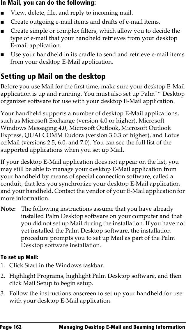 Page 162  Managing Desktop E-Mail and Beaming InformationIn Mail, you can do the following:■View, delete, file, and reply to incoming mail.■Create outgoing e-mail items and drafts of e-mail items.■Create simple or complex filters, which allow you to decide the type of e-mail that your handheld retrieves from your desktop E-mail application.■Use your handheld in its cradle to send and retrieve e-mail items from your desktop E-Mail application.Setting up Mail on the desktopBefore you use Mail for the first time, make sure your desktop E-Mail application is up and running. You must also set up Palm™ Desktop organizer software for use with your desktop E-Mail application. Your handheld supports a number of desktop E-Mail applications, such as Microsoft Exchange (version 4.0 or higher), Microsoft Windows Messaging 4.0, Microsoft Outlook, Microsoft Outlook Express, QUALCOMM Eudora (version 3.0.3 or higher), and Lotus cc:Mail (versions 2.5, 6.0, and 7.0). You can see the full list of the supported applications when you set up Mail.If your desktop E-Mail application does not appear on the list, you may still be able to manage your desktop E-Mail application from your handheld by means of special connection software, called a conduit, that lets you synchronize your desktop E-Mail application and your handheld. Contact the vendor of your E-Mail application for more information.Note: The following instructions assume that you have already installed Palm Desktop software on your computer and that you did not set up Mail during the installation. If you have not yet installed the Palm Desktop software, the installation procedure prompts you to set up Mail as part of the Palm Desktop software installation.To set up Mail:1. Click Start in the Windows taskbar.2. Highlight Programs, highlight Palm Desktop software, and then click Mail Setup to begin setup.3. Follow the instructions onscreen to set up your handheld for use with your desktop E-Mail application.