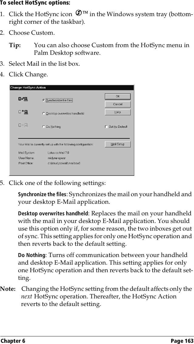 Chapter 6 Page 163To select HotSync options:1. Click the HotSync icon   in the Windows system tray (bottom-right corner of the taskbar). 2. Choose Custom.Tip: You can also choose Custom from the HotSync menu in Palm Desktop software.3. Select Mail in the list box.4. Click Change.5. Click one of the following settings:Synchronize the files: Synchronizes the mail on your handheld and your desktop E-Mail application.Desktop overwrites handheld: Replaces the mail on your handheld with the mail in your desktop E-Mail application. You should use this option only if, for some reason, the two inboxes get out of sync. This setting applies for only one HotSync operation and then reverts back to the default setting.Do Nothing: Turns off communication between your handheld and desktop E-Mail application. This setting applies for only one HotSync operation and then reverts back to the default set-ting.Note: Changing the HotSync setting from the default affects only the next HotSync operation. Thereafter, the HotSync Action reverts to the default setting.