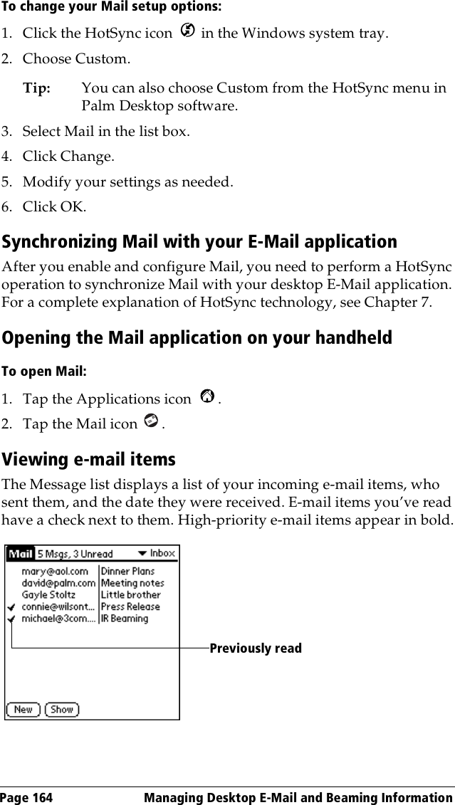 Page 164  Managing Desktop E-Mail and Beaming InformationTo change your Mail setup options:1. Click the HotSync icon   in the Windows system tray. 2. Choose Custom.Tip: You can also choose Custom from the HotSync menu in Palm Desktop software.3. Select Mail in the list box.4. Click Change.5. Modify your settings as needed.6. Click OK.Synchronizing Mail with your E-Mail applicationAfter you enable and configure Mail, you need to perform a HotSync operation to synchronize Mail with your desktop E-Mail application. For a complete explanation of HotSync technology, see Chapter 7.Opening the Mail application on your handheldTo open Mail:1. Tap the Applications icon  .2. Tap the Mail icon  .Viewing e-mail itemsThe Message list displays a list of your incoming e-mail items, who sent them, and the date they were received. E-mail items you’ve read have a check next to them. High-priority e-mail items appear in bold.Previously read