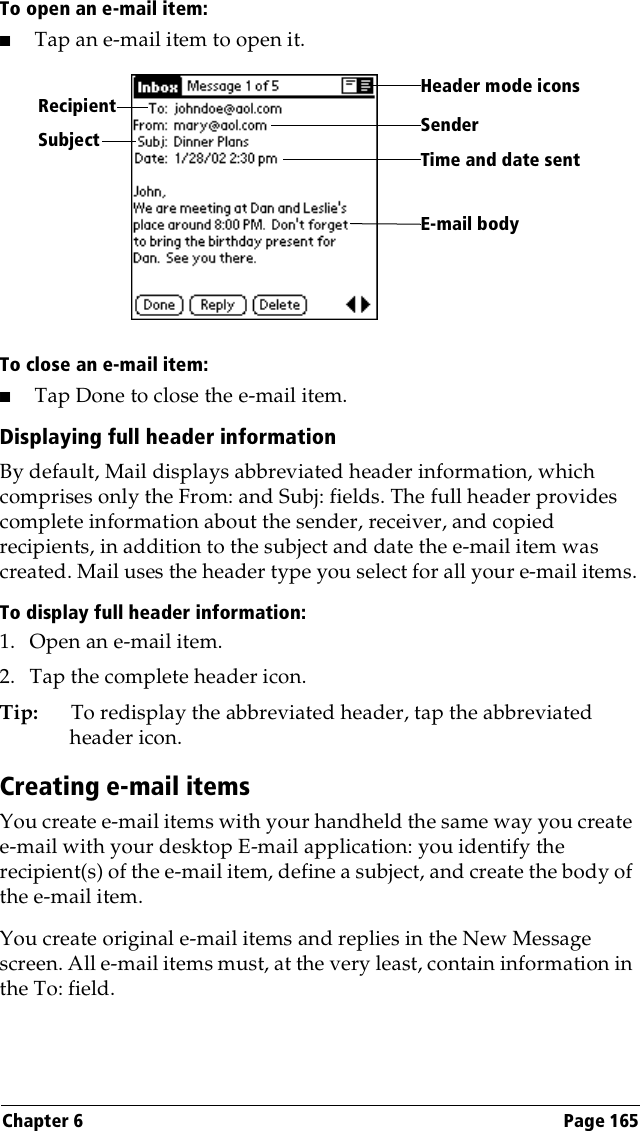 Chapter 6 Page 165To open an e-mail item:■Tap an e-mail item to open it.To close an e-mail item:■Tap Done to close the e-mail item.Displaying full header informationBy default, Mail displays abbreviated header information, which comprises only the From: and Subj: fields. The full header provides complete information about the sender, receiver, and copied recipients, in addition to the subject and date the e-mail item was created. Mail uses the header type you select for all your e-mail items.To display full header information:1. Open an e-mail item.2. Tap the complete header icon.Tip: To redisplay the abbreviated header, tap the abbreviated header icon. Creating e-mail itemsYou create e-mail items with your handheld the same way you create e-mail with your desktop E-mail application: you identify the recipient(s) of the e-mail item, define a subject, and create the body of the e-mail item.You create original e-mail items and replies in the New Message screen. All e-mail items must, at the very least, contain information in the To: field. RecipientSenderTime and date sentE-mail bodySubjectHeader mode icons