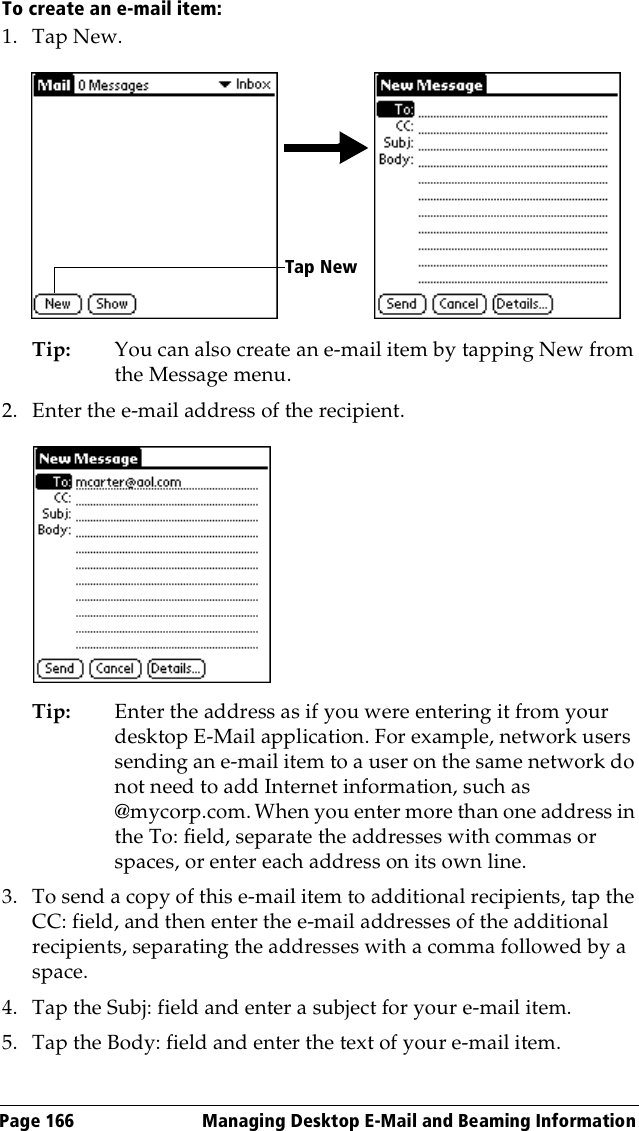 Page 166  Managing Desktop E-Mail and Beaming InformationTo create an e-mail item:1. Tap New.Tip: You can also create an e-mail item by tapping New from the Message menu.2. Enter the e-mail address of the recipient.Tip: Enter the address as if you were entering it from your desktop E-Mail application. For example, network users sending an e-mail item to a user on the same network do not need to add Internet information, such as @mycorp.com. When you enter more than one address in the To: field, separate the addresses with commas or spaces, or enter each address on its own line.3. To send a copy of this e-mail item to additional recipients, tap the CC: field, and then enter the e-mail addresses of the additional recipients, separating the addresses with a comma followed by a space.4. Tap the Subj: field and enter a subject for your e-mail item. 5. Tap the Body: field and enter the text of your e-mail item.Tap New