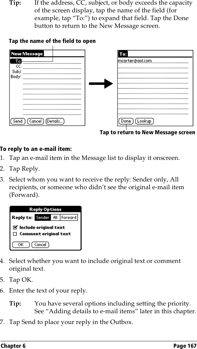 Chapter 6 Page 167Tip: If the address, CC, subject, or body exceeds the capacity of the screen display, tap the name of the field (for example, tap “To:”) to expand that field. Tap the Done button to return to the New Message screen.To reply to an e-mail item:1. Tap an e-mail item in the Message list to display it onscreen.2. Tap Reply.3. Select whom you want to receive the reply: Sender only, All recipients, or someone who didn’t see the original e-mail item (Forward).4. Select whether you want to include original text or comment original text.5. Tap OK.6. Enter the text of your reply.Tip: You have several options including setting the priority. See “Adding details to e-mail items” later in this chapter.7. Tap Send to place your reply in the Outbox.Tap to return to New Message screenTap the name of the field to open