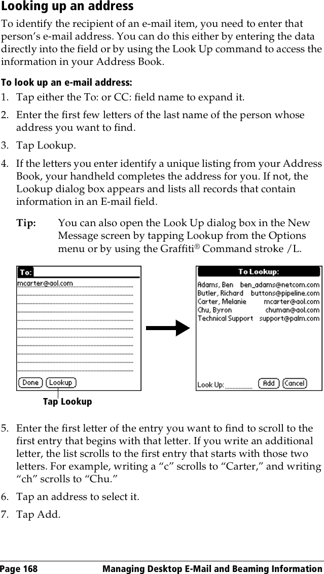 Page 168  Managing Desktop E-Mail and Beaming InformationLooking up an addressTo identify the recipient of an e-mail item, you need to enter that person’s e-mail address. You can do this either by entering the data directly into the field or by using the Look Up command to access the information in your Address Book. To look up an e-mail address:1. Tap either the To: or CC: field name to expand it.2. Enter the first few letters of the last name of the person whose address you want to find. 3. Tap Lookup. 4. If the letters you enter identify a unique listing from your Address Book, your handheld completes the address for you. If not, the Lookup dialog box appears and lists all records that contain information in an E-mail field.Tip: You can also open the Look Up dialog box in the New Message screen by tapping Lookup from the Options menu or by using the Graffiti® Command stroke /L. 5. Enter the first letter of the entry you want to find to scroll to the first entry that begins with that letter. If you write an additional letter, the list scrolls to the first entry that starts with those two letters. For example, writing a “c” scrolls to “Carter,” and writing “ch” scrolls to “Chu.”6. Tap an address to select it.7. Tap Add.Tap Lookup