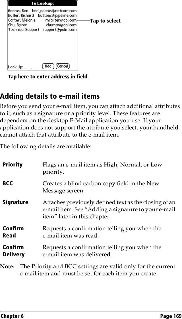 Chapter 6 Page 169Adding details to e-mail itemsBefore you send your e-mail item, you can attach additional attributes to it, such as a signature or a priority level. These features are dependent on the desktop E-Mail application you use. If your application does not support the attribute you select, your handheld cannot attach that attribute to the e-mail item.The following details are available:Note: The Priority and BCC settings are valid only for the current e-mail item and must be set for each item you create.Priority Flags an e-mail item as High, Normal, or Low priority.BCC Creates a blind carbon copy field in the New Message screen. Signature Attaches previously defined text as the closing of an e-mail item. See “Adding a signature to your e-mail item” later in this chapter.Confirm ReadRequests a confirmation telling you when the e-mail item was read.Confirm DeliveryRequests a confirmation telling you when the e-mail item was delivered.Tap here to enter address in fieldTap to select