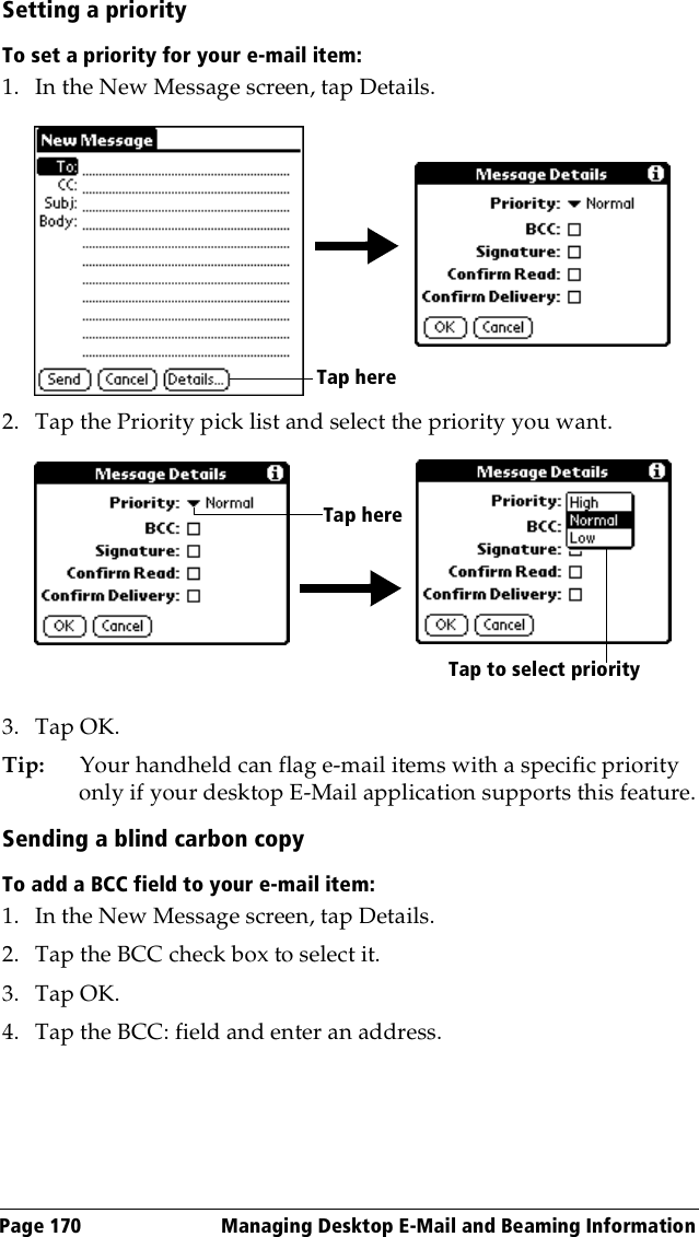 Page 170  Managing Desktop E-Mail and Beaming InformationSetting a priorityTo set a priority for your e-mail item:1. In the New Message screen, tap Details.2. Tap the Priority pick list and select the priority you want.3. Tap OK.Tip: Your handheld can flag e-mail items with a specific priority only if your desktop E-Mail application supports this feature.Sending a blind carbon copyTo add a BCC field to your e-mail item:1. In the New Message screen, tap Details.2. Tap the BCC check box to select it.3. Tap OK.4. Tap the BCC: field and enter an address.Tap hereTap hereTap to select priority