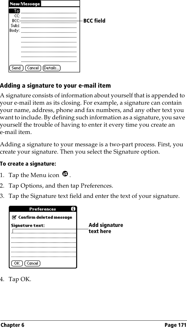 Chapter 6 Page 171Adding a signature to your e-mail itemA signature consists of information about yourself that is appended to your e-mail item as its closing. For example, a signature can contain your name, address, phone and fax numbers, and any other text you want to include. By defining such information as a signature, you save yourself the trouble of having to enter it every time you create an e-mail item. Adding a signature to your message is a two-part process. First, you create your signature. Then you select the Signature option. To create a signature:1. Tap the Menu icon  .2. Tap Options, and then tap Preferences.3. Tap the Signature text field and enter the text of your signature. 4. Tap OK.BCC fieldAdd signature text here