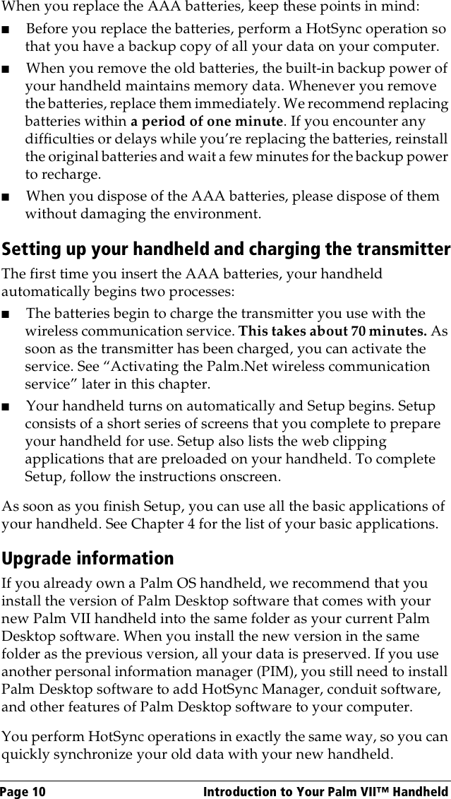 Page 10  Introduction to Your Palm VII™ HandheldWhen you replace the AAA batteries, keep these points in mind:■Before you replace the batteries, perform a HotSync operation so that you have a backup copy of all your data on your computer.■When you remove the old batteries, the built-in backup power of your handheld maintains memory data. Whenever you remove the batteries, replace them immediately. We recommend replacing batteries within a period of one minute. If you encounter any difficulties or delays while you’re replacing the batteries, reinstall the original batteries and wait a few minutes for the backup power to recharge.■When you dispose of the AAA batteries, please dispose of them without damaging the environment.Setting up your handheld and charging the transmitterThe first time you insert the AAA batteries, your handheld automatically begins two processes:■The batteries begin to charge the transmitter you use with the wireless communication service. This takes about 70 minutes. As soon as the transmitter has been charged, you can activate the service. See “Activating the Palm.Net wireless communication service” later in this chapter.■Your handheld turns on automatically and Setup begins. Setup consists of a short series of screens that you complete to prepare your handheld for use. Setup also lists the web clipping applications that are preloaded on your handheld. To complete Setup, follow the instructions onscreen.As soon as you finish Setup, you can use all the basic applications of your handheld. See Chapter 4 for the list of your basic applications.Upgrade informationIf you already own a Palm OS handheld, we recommend that you install the version of Palm Desktop software that comes with your new Palm VII handheld into the same folder as your current Palm Desktop software. When you install the new version in the same folder as the previous version, all your data is preserved. If you use another personal information manager (PIM), you still need to install Palm Desktop software to add HotSync Manager, conduit software, and other features of Palm Desktop software to your computer.You perform HotSync operations in exactly the same way, so you can quickly synchronize your old data with your new handheld.