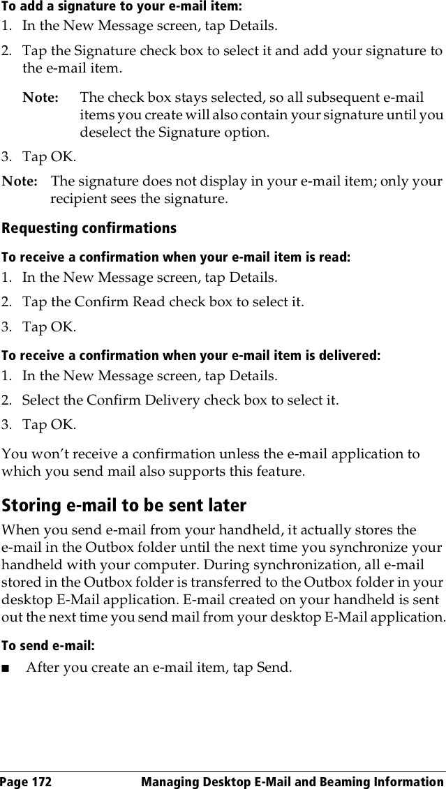 Page 172  Managing Desktop E-Mail and Beaming InformationTo add a signature to your e-mail item:1. In the New Message screen, tap Details.2. Tap the Signature check box to select it and add your signature to the e-mail item.Note: The check box stays selected, so all subsequent e-mail items you create will also contain your signature until you deselect the Signature option. 3. Tap OK.Note: The signature does not display in your e-mail item; only your recipient sees the signature.Requesting confirmationsTo receive a confirmation when your e-mail item is read:1. In the New Message screen, tap Details.2. Tap the Confirm Read check box to select it. 3. Tap OK.To receive a confirmation when your e-mail item is delivered:1. In the New Message screen, tap Details.2. Select the Confirm Delivery check box to select it. 3. Tap OK.You won’t receive a confirmation unless the e-mail application to which you send mail also supports this feature.Storing e-mail to be sent laterWhen you send e-mail from your handheld, it actually stores the e-mail in the Outbox folder until the next time you synchronize your handheld with your computer. During synchronization, all e-mail stored in the Outbox folder is transferred to the Outbox folder in your desktop E-Mail application. E-mail created on your handheld is sent out the next time you send mail from your desktop E-Mail application.To send e-mail:■After you create an e-mail item, tap Send. 