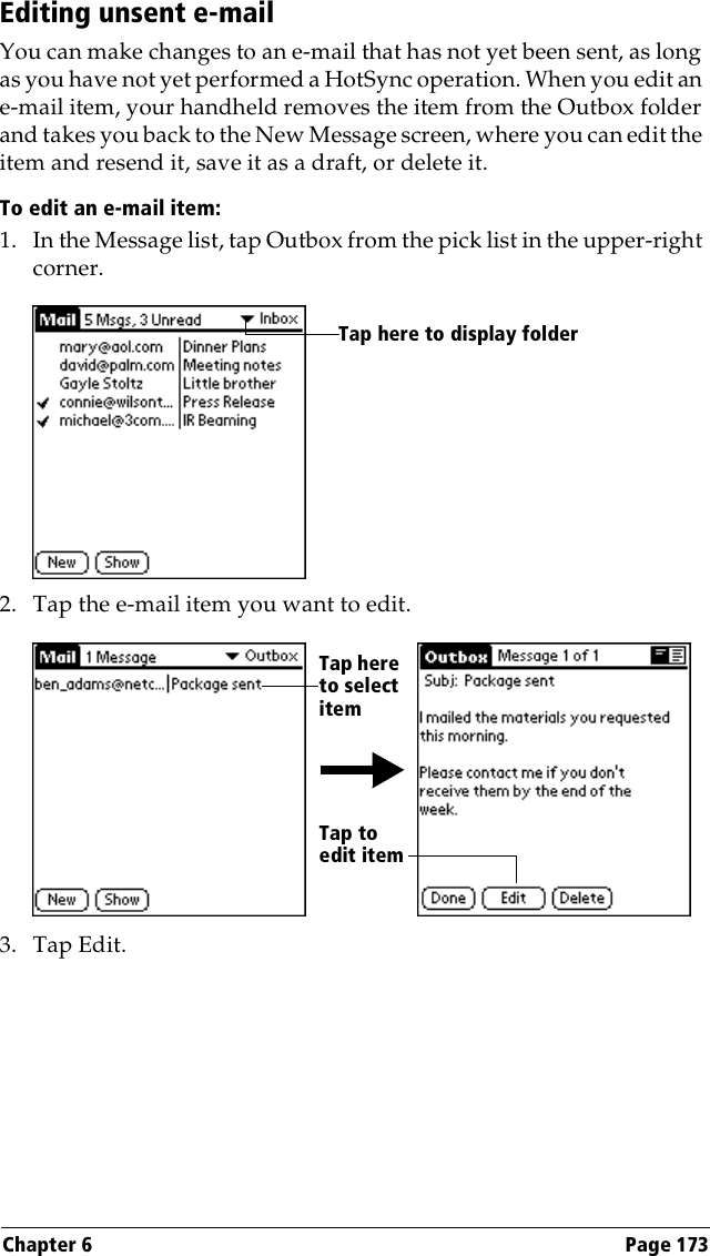 Chapter 6 Page 173Editing unsent e-mailYou can make changes to an e-mail that has not yet been sent, as long as you have not yet performed a HotSync operation. When you edit an e-mail item, your handheld removes the item from the Outbox folder and takes you back to the New Message screen, where you can edit the item and resend it, save it as a draft, or delete it.To edit an e-mail item:1. In the Message list, tap Outbox from the pick list in the upper-right corner.2. Tap the e-mail item you want to edit.3. Tap Edit.Tap here to display folder Tap here to select itemTap to edit item