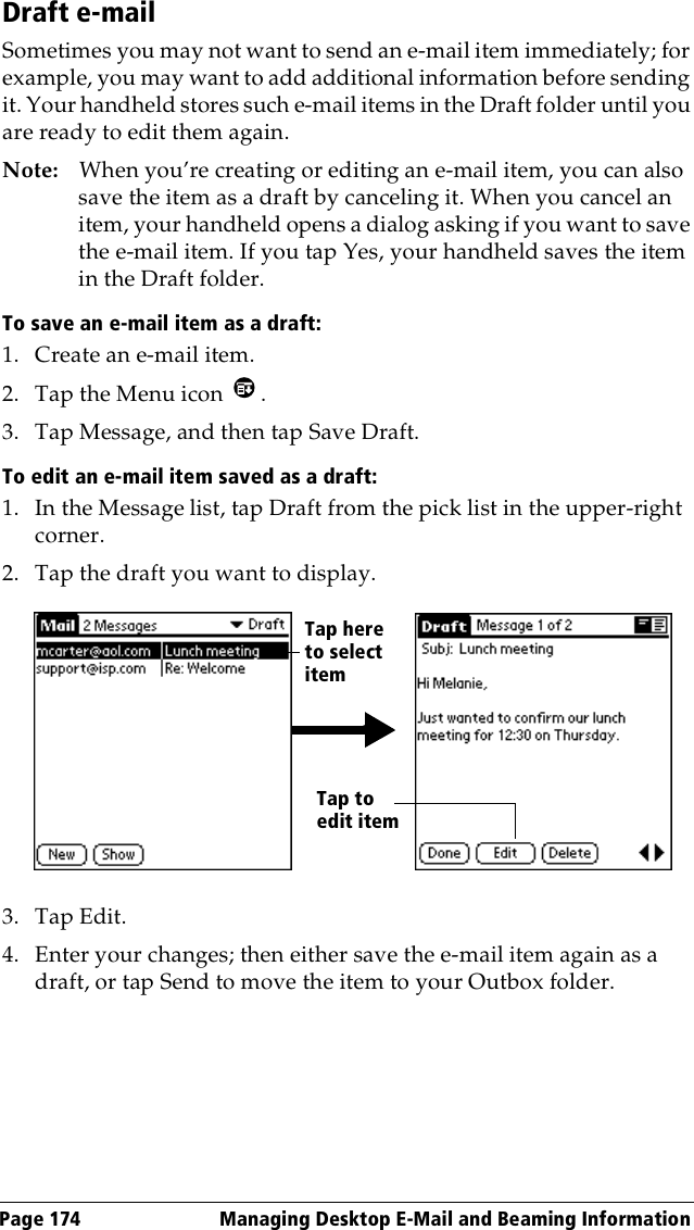 Page 174  Managing Desktop E-Mail and Beaming InformationDraft e-mailSometimes you may not want to send an e-mail item immediately; for example, you may want to add additional information before sending it. Your handheld stores such e-mail items in the Draft folder until you are ready to edit them again.Note: When you’re creating or editing an e-mail item, you can also save the item as a draft by canceling it. When you cancel an item, your handheld opens a dialog asking if you want to save the e-mail item. If you tap Yes, your handheld saves the item in the Draft folder.To save an e-mail item as a draft:1. Create an e-mail item.2. Tap the Menu icon  .3. Tap Message, and then tap Save Draft.To edit an e-mail item saved as a draft:1. In the Message list, tap Draft from the pick list in the upper-right corner.2. Tap the draft you want to display.3. Tap Edit.4. Enter your changes; then either save the e-mail item again as a draft, or tap Send to move the item to your Outbox folder.Tap here to select itemTap to edit item