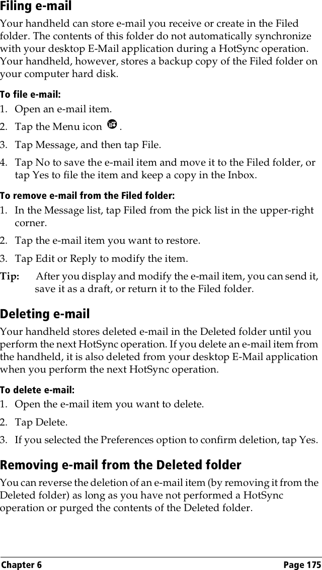 Chapter 6 Page 175Filing e-mailYour handheld can store e-mail you receive or create in the Filed folder. The contents of this folder do not automatically synchronize with your desktop E-Mail application during a HotSync operation. Your handheld, however, stores a backup copy of the Filed folder on your computer hard disk.To file e-mail:1. Open an e-mail item.2. Tap the Menu icon  .3. Tap Message, and then tap File.4. Tap No to save the e-mail item and move it to the Filed folder, or tap Yes to file the item and keep a copy in the Inbox.To remove e-mail from the Filed folder:1. In the Message list, tap Filed from the pick list in the upper-right corner.2. Tap the e-mail item you want to restore. 3. Tap Edit or Reply to modify the item.Tip: After you display and modify the e-mail item, you can send it, save it as a draft, or return it to the Filed folder.Deleting e-mailYour handheld stores deleted e-mail in the Deleted folder until you perform the next HotSync operation. If you delete an e-mail item from the handheld, it is also deleted from your desktop E-Mail application when you perform the next HotSync operation.To delete e-mail:1. Open the e-mail item you want to delete.2. Tap Delete. 3. If you selected the Preferences option to confirm deletion, tap Yes. Removing e-mail from the Deleted folderYou can reverse the deletion of an e-mail item (by removing it from the Deleted folder) as long as you have not performed a HotSync operation or purged the contents of the Deleted folder.