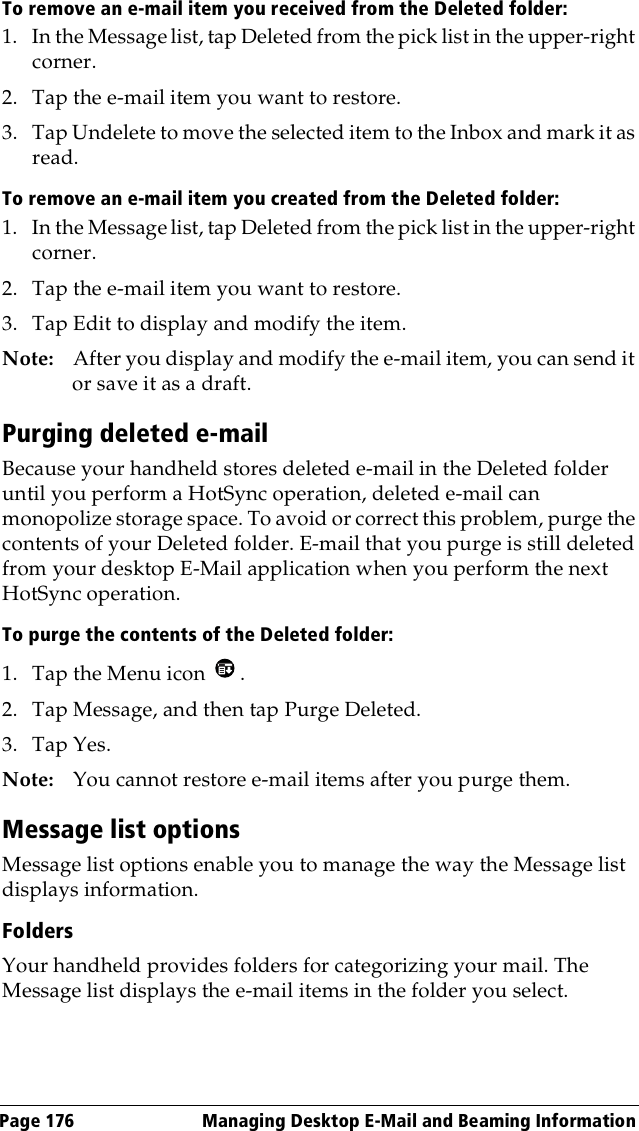 Page 176  Managing Desktop E-Mail and Beaming InformationTo remove an e-mail item you received from the Deleted folder:1. In the Message list, tap Deleted from the pick list in the upper-right corner.2. Tap the e-mail item you want to restore. 3. Tap Undelete to move the selected item to the Inbox and mark it as read.To remove an e-mail item you created from the Deleted folder:1. In the Message list, tap Deleted from the pick list in the upper-right corner.2. Tap the e-mail item you want to restore. 3. Tap Edit to display and modify the item.Note: After you display and modify the e-mail item, you can send it or save it as a draft.Purging deleted e-mailBecause your handheld stores deleted e-mail in the Deleted folder until you perform a HotSync operation, deleted e-mail can monopolize storage space. To avoid or correct this problem, purge the contents of your Deleted folder. E-mail that you purge is still deleted from your desktop E-Mail application when you perform the next HotSync operation.To purge the contents of the Deleted folder:1. Tap the Menu icon  . 2. Tap Message, and then tap Purge Deleted.3. Tap Yes. Note: You cannot restore e-mail items after you purge them.Message list optionsMessage list options enable you to manage the way the Message list displays information.FoldersYour handheld provides folders for categorizing your mail. The Message list displays the e-mail items in the folder you select.