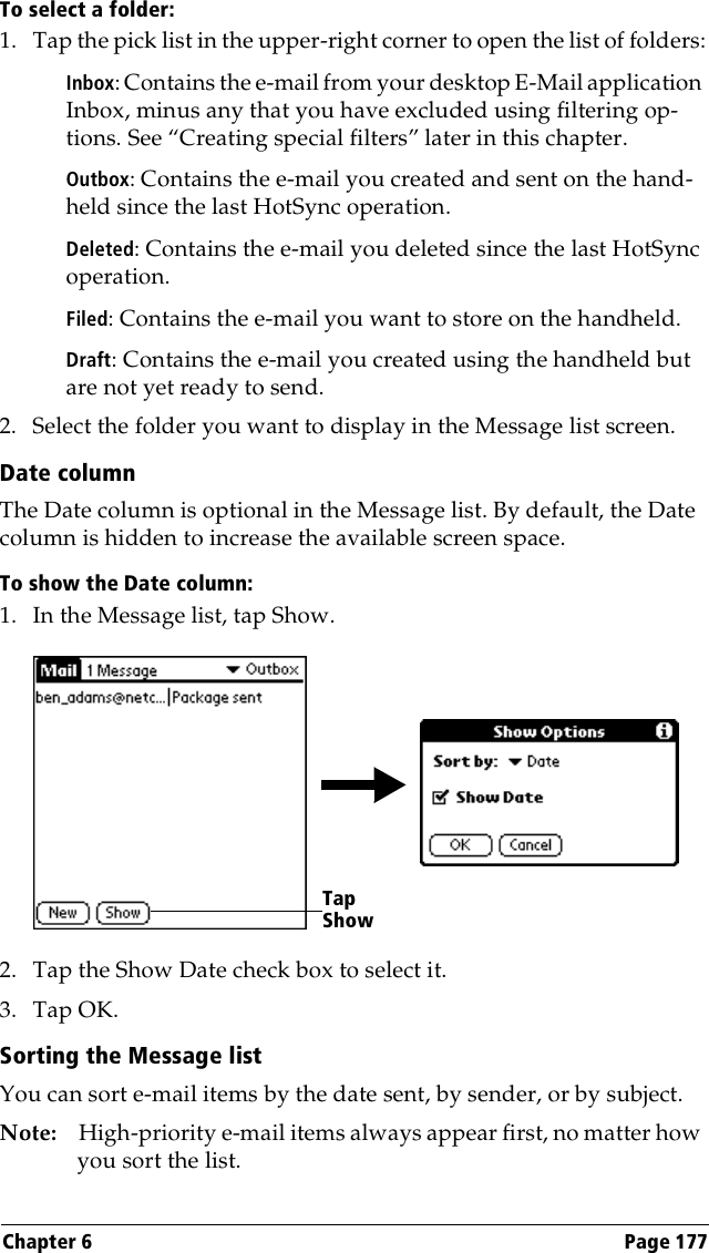 Chapter 6 Page 177To select a folder:1. Tap the pick list in the upper-right corner to open the list of folders:Inbox: Contains the e-mail from your desktop E-Mail application Inbox, minus any that you have excluded using filtering op-tions. See “Creating special filters” later in this chapter.Outbox: Contains the e-mail you created and sent on the hand-held since the last HotSync operation.Deleted: Contains the e-mail you deleted since the last HotSync operation.Filed: Contains the e-mail you want to store on the handheld.Draft: Contains the e-mail you created using the handheld but are not yet ready to send.2. Select the folder you want to display in the Message list screen.Date columnThe Date column is optional in the Message list. By default, the Date column is hidden to increase the available screen space. To show the Date column:1. In the Message list, tap Show.2. Tap the Show Date check box to select it. 3. Tap OK.Sorting the Message listYou can sort e-mail items by the date sent, by sender, or by subject.Note: High-priority e-mail items always appear first, no matter how you sort the list.Tap Show