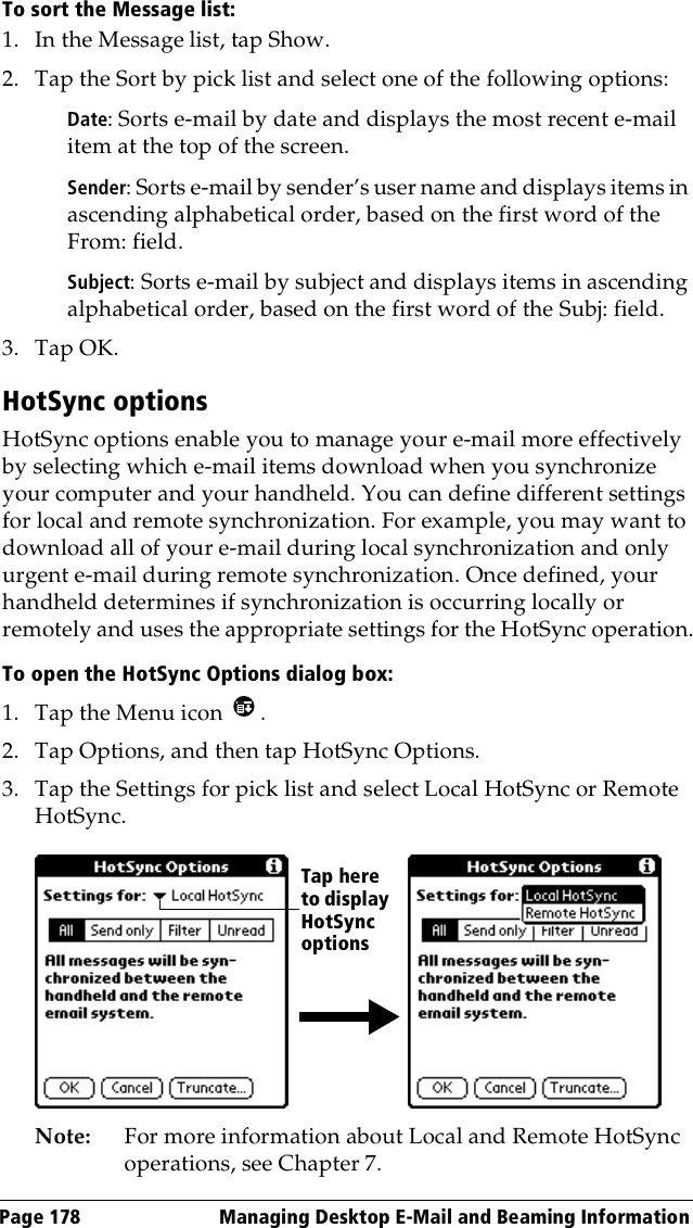 Page 178  Managing Desktop E-Mail and Beaming InformationTo sort the Message list:1. In the Message list, tap Show.2. Tap the Sort by pick list and select one of the following options:Date: Sorts e-mail by date and displays the most recent e-mail item at the top of the screen.Sender: Sorts e-mail by sender’s user name and displays items in ascending alphabetical order, based on the first word of the From: field.Subject: Sorts e-mail by subject and displays items in ascending alphabetical order, based on the first word of the Subj: field.3. Tap OK. HotSync optionsHotSync options enable you to manage your e-mail more effectively by selecting which e-mail items download when you synchronize your computer and your handheld. You can define different settings for local and remote synchronization. For example, you may want to download all of your e-mail during local synchronization and only urgent e-mail during remote synchronization. Once defined, your handheld determines if synchronization is occurring locally or remotely and uses the appropriate settings for the HotSync operation.To open the HotSync Options dialog box:1. Tap the Menu icon  .2. Tap Options, and then tap HotSync Options.3. Tap the Settings for pick list and select Local HotSync or Remote HotSync.Note: For more information about Local and Remote HotSync operations, see Chapter 7.Tap here to display HotSync options 