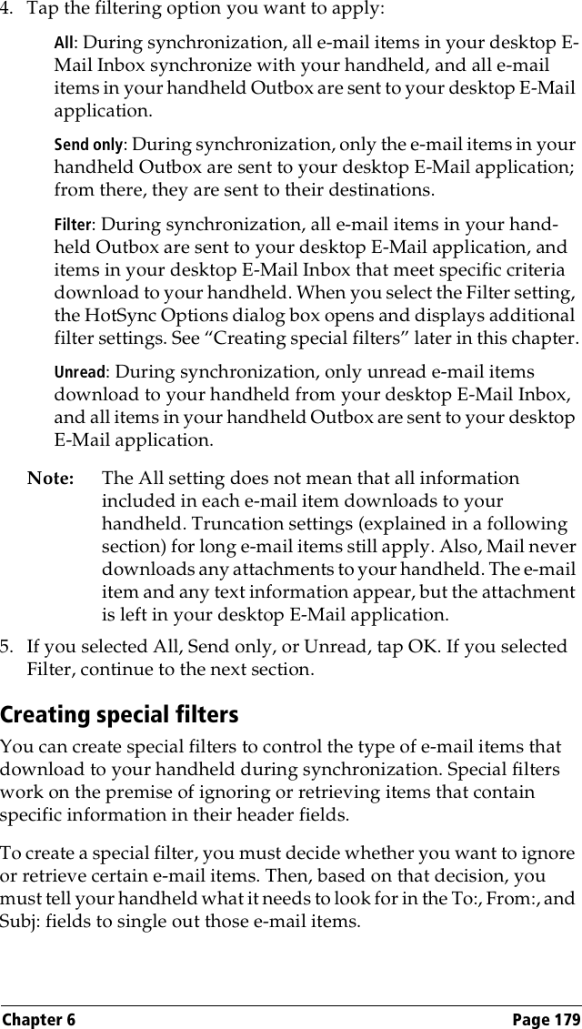 Chapter 6 Page 1794. Tap the filtering option you want to apply:All: During synchronization, all e-mail items in your desktop E-Mail Inbox synchronize with your handheld, and all e-mail items in your handheld Outbox are sent to your desktop E-Mail application.Send only: During synchronization, only the e-mail items in your handheld Outbox are sent to your desktop E-Mail application; from there, they are sent to their destinations.Filter: During synchronization, all e-mail items in your hand-held Outbox are sent to your desktop E-Mail application, and items in your desktop E-Mail Inbox that meet specific criteria download to your handheld. When you select the Filter setting, the HotSync Options dialog box opens and displays additional filter settings. See “Creating special filters” later in this chapter.Unread: During synchronization, only unread e-mail items download to your handheld from your desktop E-Mail Inbox, and all items in your handheld Outbox are sent to your desktop E-Mail application.Note: The All setting does not mean that all information included in each e-mail item downloads to your handheld. Truncation settings (explained in a following section) for long e-mail items still apply. Also, Mail never downloads any attachments to your handheld. The e-mail item and any text information appear, but the attachment is left in your desktop E-Mail application.5. If you selected All, Send only, or Unread, tap OK. If you selected Filter, continue to the next section.Creating special filtersYou can create special filters to control the type of e-mail items that download to your handheld during synchronization. Special filters work on the premise of ignoring or retrieving items that contain specific information in their header fields. To create a special filter, you must decide whether you want to ignore or retrieve certain e-mail items. Then, based on that decision, you must tell your handheld what it needs to look for in the To:, From:, and Subj: fields to single out those e-mail items. 