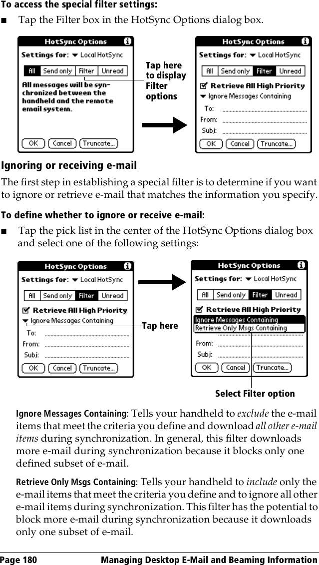 Page 180  Managing Desktop E-Mail and Beaming InformationTo access the special filter settings:■Tap the Filter box in the HotSync Options dialog box.Ignoring or receiving e-mailThe first step in establishing a special filter is to determine if you want to ignore or retrieve e-mail that matches the information you specify.To define whether to ignore or receive e-mail:■Tap the pick list in the center of the HotSync Options dialog box and select one of the following settings:Ignore Messages Containing: Tells your handheld to exclude the e-mail items that meet the criteria you define and download all other e-mail items during synchronization. In general, this filter downloads more e-mail during synchronization because it blocks only one defined subset of e-mail.Retrieve Only Msgs Containing: Tells your handheld to include only the e-mail items that meet the criteria you define and to ignore all other e-mail items during synchronization. This filter has the potential to block more e-mail during synchronization because it downloads only one subset of e-mail.Tap here to display Filter optionsSelect Filter optionTap here 