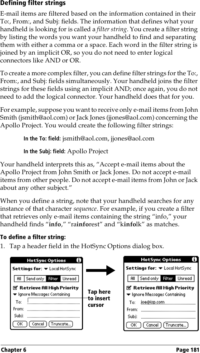 Chapter 6 Page 181Defining filter stringsE-mail items are filtered based on the information contained in their To:, From:, and Subj: fields. The information that defines what your handheld is looking for is called a filter string. You create a filter string by listing the words you want your handheld to find and separating them with either a comma or a space. Each word in the filter string is joined by an implicit OR, so you do not need to enter logical connectors like AND or OR.To create a more complex filter, you can define filter strings for the To:, From:, and Subj: fields simultaneously. Your handheld joins the filter strings for these fields using an implicit AND; once again, you do not need to add the logical connector. Your handheld does that for you.For example, suppose you want to receive only e-mail items from John Smith (jsmith@aol.com) or Jack Jones (jjones@aol.com) concerning the Apollo Project. You would create the following filter strings:In the To: field: jsmith@aol.com, jjones@aol.comIn the Subj: field: Apollo ProjectYour handheld interprets this as, “Accept e-mail items about the Apollo Project from John Smith or Jack Jones. Do not accept e-mail items from other people. Do not accept e-mail items from John or Jack about any other subject.”When you define a string, note that your handheld searches for any instance of that character sequence. For example, if you create a filter that retrieves only e-mail items containing the string “info,” your handheld finds “info,” “rainforest” and “kinfolk” as matches.To define a filter string:1. Tap a header field in the HotSync Options dialog box. Tap here to insert cursor