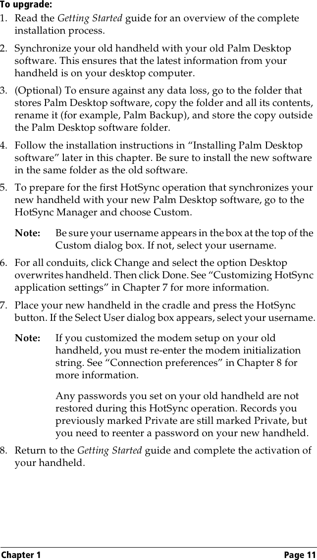 Chapter 1 Page 11To upgrade:1. Read the Getting Started guide for an overview of the complete installation process.2. Synchronize your old handheld with your old Palm Desktop software. This ensures that the latest information from your handheld is on your desktop computer.3. (Optional) To ensure against any data loss, go to the folder that stores Palm Desktop software, copy the folder and all its contents, rename it (for example, Palm Backup), and store the copy outside the Palm Desktop software folder.4. Follow the installation instructions in “Installing Palm Desktop software” later in this chapter. Be sure to install the new software in the same folder as the old software.5. To prepare for the first HotSync operation that synchronizes your new handheld with your new Palm Desktop software, go to the HotSync Manager and choose Custom.Note: Be sure your username appears in the box at the top of the Custom dialog box. If not, select your username.6. For all conduits, click Change and select the option Desktop overwrites handheld. Then click Done. See “Customizing HotSync application settings” in Chapter 7 for more information.7. Place your new handheld in the cradle and press the HotSync button. If the Select User dialog box appears, select your username.Note: If you customized the modem setup on your old handheld, you must re-enter the modem initialization string. See “Connection preferences” in Chapter 8 for more information.Any passwords you set on your old handheld are not restored during this HotSync operation. Records you previously marked Private are still marked Private, but you need to reenter a password on your new handheld.8. Return to the Getting Started guide and complete the activation of your handheld.