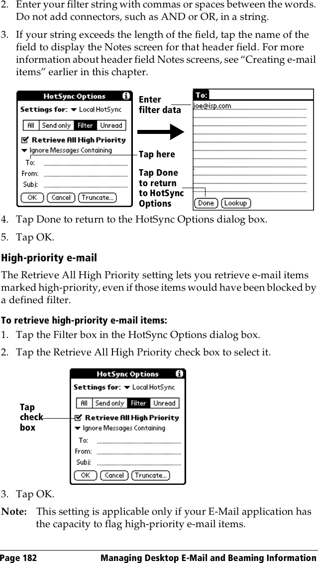 Page 182  Managing Desktop E-Mail and Beaming Information2. Enter your filter string with commas or spaces between the words. Do not add connectors, such as AND or OR, in a string.3. If your string exceeds the length of the field, tap the name of the field to display the Notes screen for that header field. For more information about header field Notes screens, see “Creating e-mail items” earlier in this chapter.4. Tap Done to return to the HotSync Options dialog box.5. Tap OK.High-priority e-mailThe Retrieve All High Priority setting lets you retrieve e-mail items marked high-priority, even if those items would have been blocked by a defined filter.To retrieve high-priority e-mail items:1. Tap the Filter box in the HotSync Options dialog box.2. Tap the Retrieve All High Priority check box to select it. 3. Tap OK.Note: This setting is applicable only if your E-Mail application has the capacity to flag high-priority e-mail items.Tap here Tap Done to return to HotSync OptionsEnter filter dataTap check box