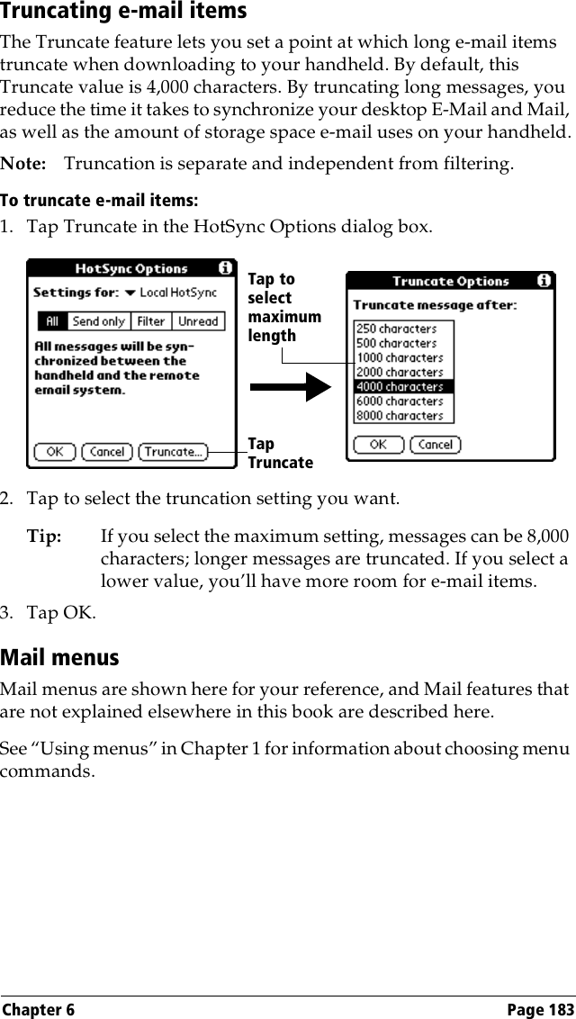 Chapter 6 Page 183Truncating e-mail itemsThe Truncate feature lets you set a point at which long e-mail items truncate when downloading to your handheld. By default, this Truncate value is 4,000 characters. By truncating long messages, you reduce the time it takes to synchronize your desktop E-Mail and Mail, as well as the amount of storage space e-mail uses on your handheld.Note: Truncation is separate and independent from filtering.To truncate e-mail items:1. Tap Truncate in the HotSync Options dialog box.2. Tap to select the truncation setting you want.Tip: If you select the maximum setting, messages can be 8,000 characters; longer messages are truncated. If you select a lower value, you’ll have more room for e-mail items.3. Tap OK.Mail menusMail menus are shown here for your reference, and Mail features that are not explained elsewhere in this book are described here.See “Using menus” in Chapter 1 for information about choosing menu commands.Tap Truncate Tap toselect maximum length