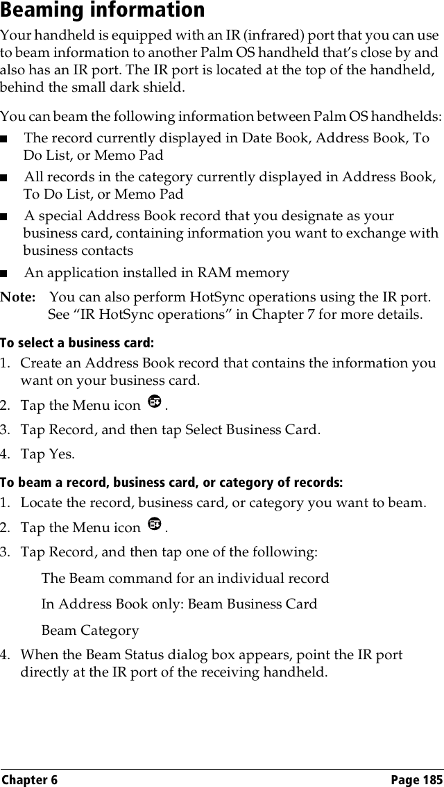 Chapter 6 Page 185Beaming informationYour handheld is equipped with an IR (infrared) port that you can use to beam information to another Palm OS handheld that’s close by and also has an IR port. The IR port is located at the top of the handheld, behind the small dark shield. You can beam the following information between Palm OS handhelds:■The record currently displayed in Date Book, Address Book, To Do List, or Memo Pad■All records in the category currently displayed in Address Book, To Do List, or Memo Pad■A special Address Book record that you designate as your business card, containing information you want to exchange with business contacts■An application installed in RAM memoryNote: You can also perform HotSync operations using the IR port. See “IR HotSync operations” in Chapter 7 for more details.To select a business card:1. Create an Address Book record that contains the information you want on your business card.2. Tap the Menu icon  .3. Tap Record, and then tap Select Business Card.4. Tap Yes.To beam a record, business card, or category of records:1. Locate the record, business card, or category you want to beam.2. Tap the Menu icon  .3. Tap Record, and then tap one of the following:The Beam command for an individual recordIn Address Book only: Beam Business CardBeam Category4. When the Beam Status dialog box appears, point the IR port directly at the IR port of the receiving handheld.