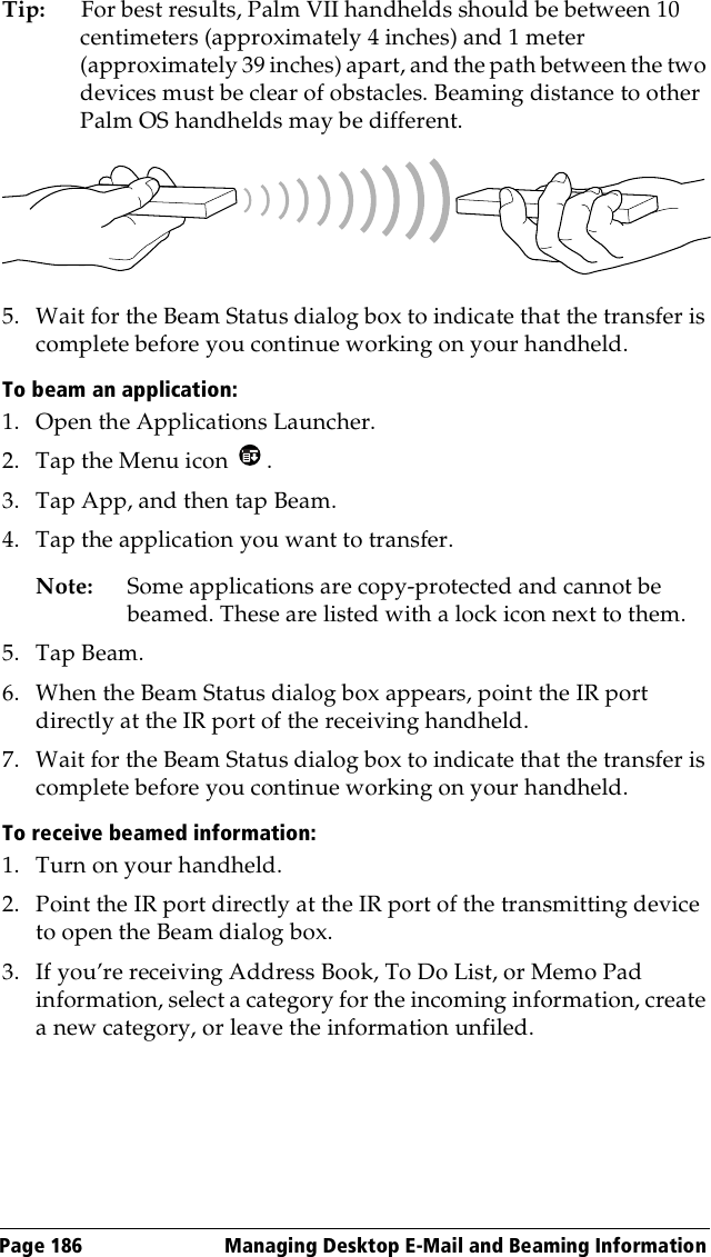 Page 186  Managing Desktop E-Mail and Beaming InformationTip: For best results, Palm VII handhelds should be between 10 centimeters (approximately 4 inches) and 1 meter (approximately 39 inches) apart, and the path between the two devices must be clear of obstacles. Beaming distance to other Palm OS handhelds may be different.5. Wait for the Beam Status dialog box to indicate that the transfer is complete before you continue working on your handheld.To beam an application:1. Open the Applications Launcher.2. Tap the Menu icon  .3. Tap App, and then tap Beam.4. Tap the application you want to transfer.Note: Some applications are copy-protected and cannot be beamed. These are listed with a lock icon next to them.5. Tap Beam. 6. When the Beam Status dialog box appears, point the IR port directly at the IR port of the receiving handheld.7. Wait for the Beam Status dialog box to indicate that the transfer is complete before you continue working on your handheld.To receive beamed information:1. Turn on your handheld.2. Point the IR port directly at the IR port of the transmitting device to open the Beam dialog box.3. If you’re receiving Address Book, To Do List, or Memo Pad information, select a category for the incoming information, create a new category, or leave the information unfiled.