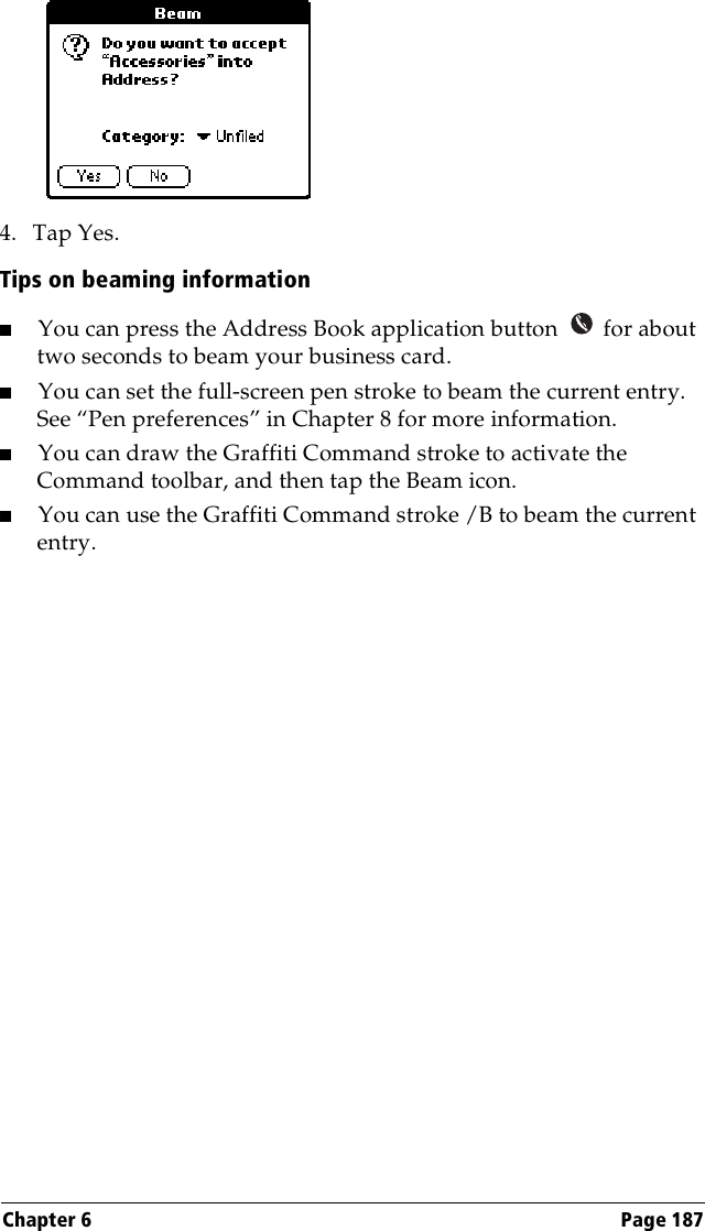 Chapter 6 Page 1874. Tap Yes.Tips on beaming information■You can press the Address Book application button   for about two seconds to beam your business card.■You can set the full-screen pen stroke to beam the current entry.See “Pen preferences” in Chapter 8 for more information. ■You can draw the Graffiti Command stroke to activate the Command toolbar, and then tap the Beam icon.■You can use the Graffiti Command stroke /B to beam the current entry.