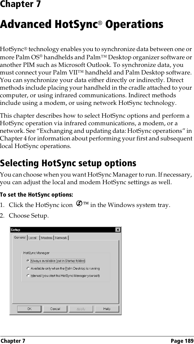 Chapter 7 Page 189Chapter 7Advanced HotSync® OperationsHotSync® technology enables you to synchronize data between one or more Palm OS® handhelds and Palm™ Desktop organizer software or another PIM such as Microsoft Outlook. To synchronize data, you must connect your Palm VII™ handheld and Palm Desktop software. You can synchronize your data either directly or indirectly. Direct methods include placing your handheld in the cradle attached to your computer, or using infrared communications. Indirect methods include using a modem, or using network HotSync technology.This chapter describes how to select HotSync options and perform a HotSync operation via infrared communications, a modem, or a network. See “Exchanging and updating data: HotSync operations” in Chapter 4 for information about performing your first and subsequent local HotSync operations.Selecting HotSync setup optionsYou can choose when you want HotSync Manager to run. If necessary, you can adjust the local and modem HotSync settings as well.To set the HotSync options:1. Click the HotSync icon   in the Windows system tray.2. Choose Setup.