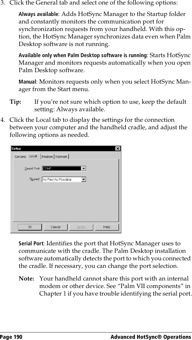 Page 190  Advanced HotSync® Operations3. Click the General tab and select one of the following options:Always available: Adds HotSync Manager to the Startup folder and constantly monitors the communication port for synchronization requests from your handheld. With this op-tion, the HotSync Manager synchronizes data even when Palm Desktop software is not running.Available only when Palm Desktop software is running: Starts HotSync Manager and monitors requests automatically when you open Palm Desktop software.Manual: Monitors requests only when you select HotSync Man-ager from the Start menu.Tip: If you’re not sure which option to use, keep the default setting: Always available.4. Click the Local tab to display the settings for the connection between your computer and the handheld cradle, and adjust the following options as needed.Serial Port: Identifies the port that HotSync Manager uses to communicate with the cradle. The Palm Desktop installation software automatically detects the port to which you connected the cradle. If necessary, you can change the port selection.Note: Your handheld cannot share this port with an internal modem or other device. See “Palm VII components” in Chapter 1 if you have trouble identifying the serial port.