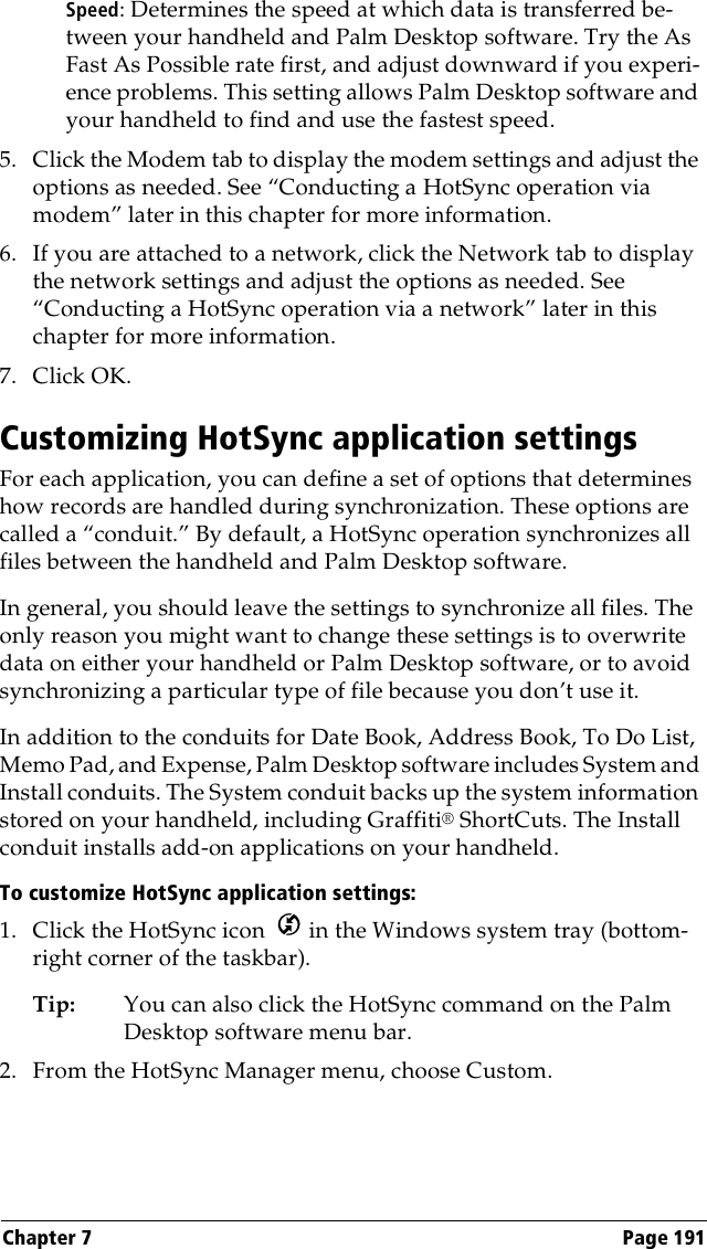 Chapter 7 Page 191Speed: Determines the speed at which data is transferred be-tween your handheld and Palm Desktop software. Try the As Fast As Possible rate first, and adjust downward if you experi-ence problems. This setting allows Palm Desktop software and your handheld to find and use the fastest speed.5. Click the Modem tab to display the modem settings and adjust the options as needed. See “Conducting a HotSync operation via modem” later in this chapter for more information.6. If you are attached to a network, click the Network tab to display the network settings and adjust the options as needed. See “Conducting a HotSync operation via a network” later in this chapter for more information.7. Click OK.Customizing HotSync application settingsFor each application, you can define a set of options that determines how records are handled during synchronization. These options are called a “conduit.” By default, a HotSync operation synchronizes all files between the handheld and Palm Desktop software. In general, you should leave the settings to synchronize all files. The only reason you might want to change these settings is to overwrite data on either your handheld or Palm Desktop software, or to avoid synchronizing a particular type of file because you don’t use it.In addition to the conduits for Date Book, Address Book, To Do List, Memo Pad, and Expense, Palm Desktop software includes System and Install conduits. The System conduit backs up the system information stored on your handheld, including Graffiti® ShortCuts. The Install conduit installs add-on applications on your handheld. To customize HotSync application settings:1. Click the HotSync icon   in the Windows system tray (bottom-right corner of the taskbar).Tip: You can also click the HotSync command on the Palm Desktop software menu bar.2. From the HotSync Manager menu, choose Custom.