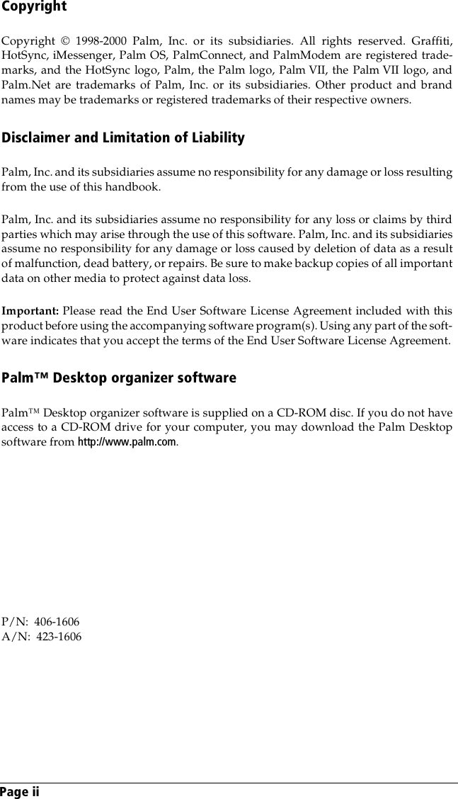 Page iiCopyrightCopyright © 1998-2000 Palm, Inc. or its subsidiaries. All rights reserved. Graffiti,HotSync, iMessenger, Palm OS, PalmConnect, and PalmModem are registered trade-marks, and the HotSync logo, Palm, the Palm logo, Palm VII, the Palm VII logo, andPalm.Net are trademarks of Palm, Inc. or its subsidiaries. Other product and brandnames may be trademarks or registered trademarks of their respective owners.Disclaimer and Limitation of LiabilityPalm, Inc. and its subsidiaries assume no responsibility for any damage or loss resultingfrom the use of this handbook.Palm, Inc. and its subsidiaries assume no responsibility for any loss or claims by thirdparties which may arise through the use of this software. Palm, Inc. and its subsidiariesassume no responsibility for any damage or loss caused by deletion of data as a resultof malfunction, dead battery, or repairs. Be sure to make backup copies of all importantdata on other media to protect against data loss.Important: Please read the End User Software License Agreement included with thisproduct before using the accompanying software program(s). Using any part of the soft-ware indicates that you accept the terms of the End User Software License Agreement.Palm™ Desktop organizer softwarePalm™ Desktop organizer software is supplied on a CD-ROM disc. If you do not haveaccess to a CD-ROM drive for your computer, you may download the Palm Desktopsoftware from http://www.palm.com. P/N:  406-1606A/N:  423-1606