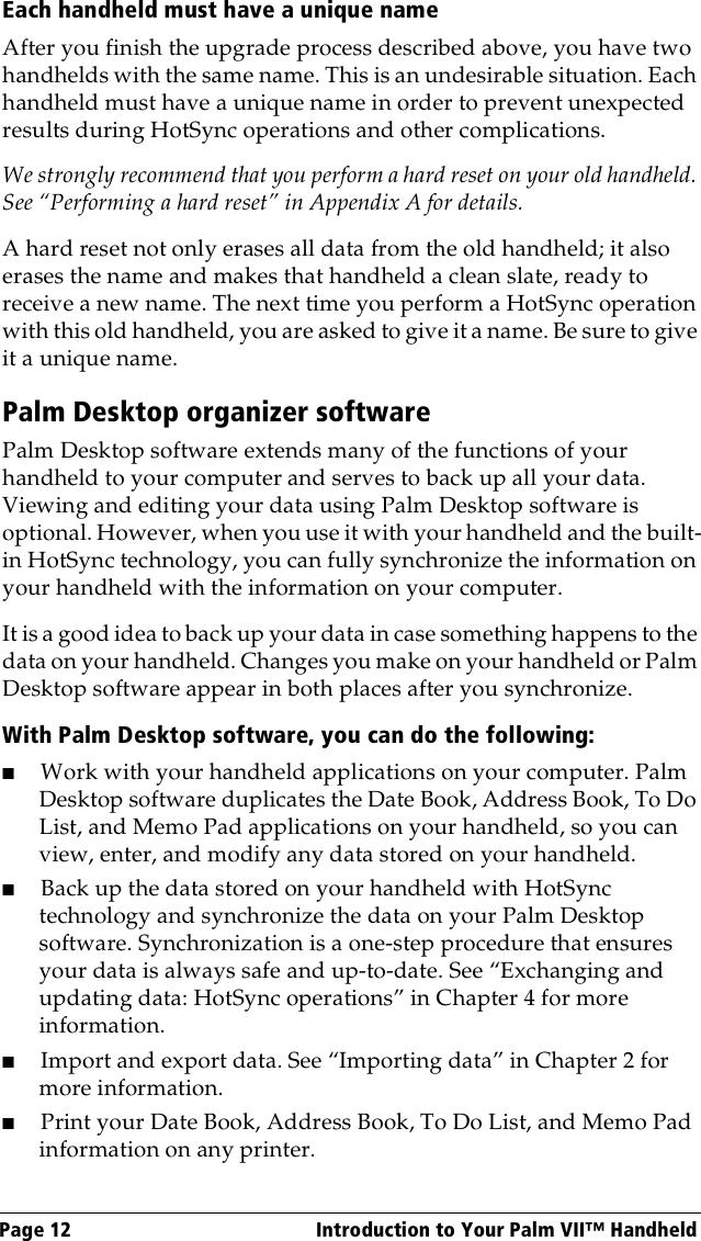 Page 12  Introduction to Your Palm VII™ HandheldEach handheld must have a unique nameAfter you finish the upgrade process described above, you have two handhelds with the same name. This is an undesirable situation. Each handheld must have a unique name in order to prevent unexpected results during HotSync operations and other complications.We strongly recommend that you perform a hard reset on your old handheld. See “Performing a hard reset” in Appendix A for details.A hard reset not only erases all data from the old handheld; it also erases the name and makes that handheld a clean slate, ready to receive a new name. The next time you perform a HotSync operation with this old handheld, you are asked to give it a name. Be sure to give it a unique name.Palm Desktop organizer softwarePalm Desktop software extends many of the functions of your handheld to your computer and serves to back up all your data. Viewing and editing your data using Palm Desktop software is optional. However, when you use it with your handheld and the built-in HotSync technology, you can fully synchronize the information on your handheld with the information on your computer. It is a good idea to back up your data in case something happens to the data on your handheld. Changes you make on your handheld or Palm Desktop software appear in both places after you synchronize.With Palm Desktop software, you can do the following:■Work with your handheld applications on your computer. Palm Desktop software duplicates the Date Book, Address Book, To Do List, and Memo Pad applications on your handheld, so you can view, enter, and modify any data stored on your handheld.■Back up the data stored on your handheld with HotSync technology and synchronize the data on your Palm Desktop software. Synchronization is a one-step procedure that ensures your data is always safe and up-to-date. See “Exchanging and updating data: HotSync operations” in Chapter 4 for more information. ■Import and export data. See “Importing data” in Chapter 2 for more information.■Print your Date Book, Address Book, To Do List, and Memo Pad information on any printer.