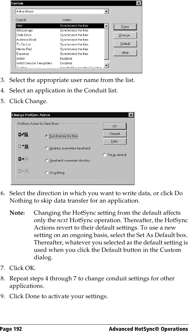 Page 192  Advanced HotSync® Operations3. Select the appropriate user name from the list.4. Select an application in the Conduit list.5. Click Change.6. Select the direction in which you want to write data, or click Do Nothing to skip data transfer for an application.Note: Changing the HotSync setting from the default affects only the next HotSync operation. Thereafter, the HotSync Actions revert to their default settings. To use a new setting on an ongoing basis, select the Set As Default box. Thereafter, whatever you selected as the default setting is used when you click the Default button in the Custom dialog.7. Click OK.8. Repeat steps 4 through 7 to change conduit settings for other applications.9. Click Done to activate your settings.
